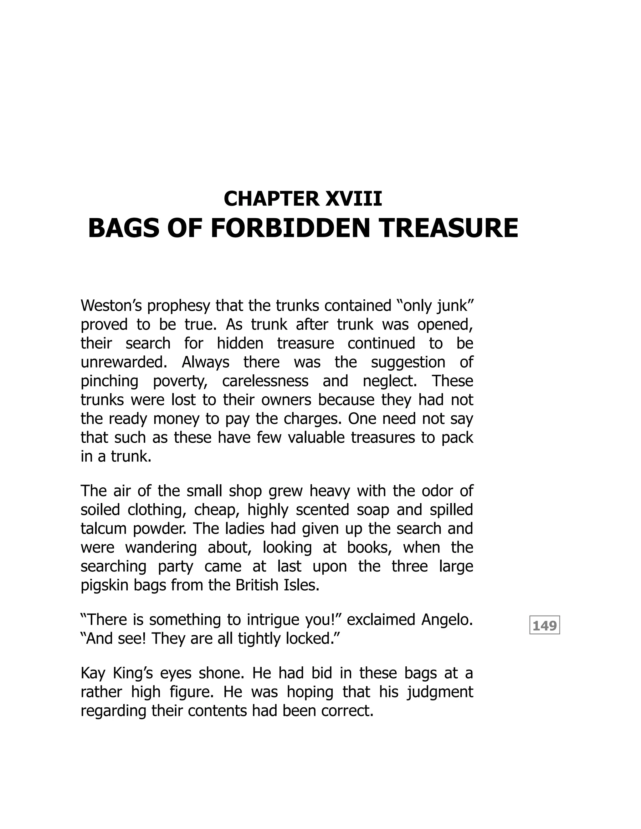 149
CHAPTER XVIII
BAGS OF FORBIDDEN TREASURE
Weston’s prophesy that the trunks contained “only junk”
proved to be true. As trunk after trunk was opened,
their search for hidden treasure continued to be
unrewarded. Always there was the suggestion of
pinching poverty, carelessness and neglect. These
trunks were lost to their owners because they had not
the ready money to pay the charges. One need not say
that such as these have few valuable treasures to pack
in a trunk.
The air of the small shop grew heavy with the odor of
soiled clothing, cheap, highly scented soap and spilled
talcum powder. The ladies had given up the search and
were wandering about, looking at books, when the
searching party came at last upon the three large
pigskin bags from the British Isles.
“There is something to intrigue you!” exclaimed Angelo.
“And see! They are all tightly locked.”
Kay King’s eyes shone. He had bid in these bags at a
rather high figure. He was hoping that his judgment
regarding their contents had been correct.
 