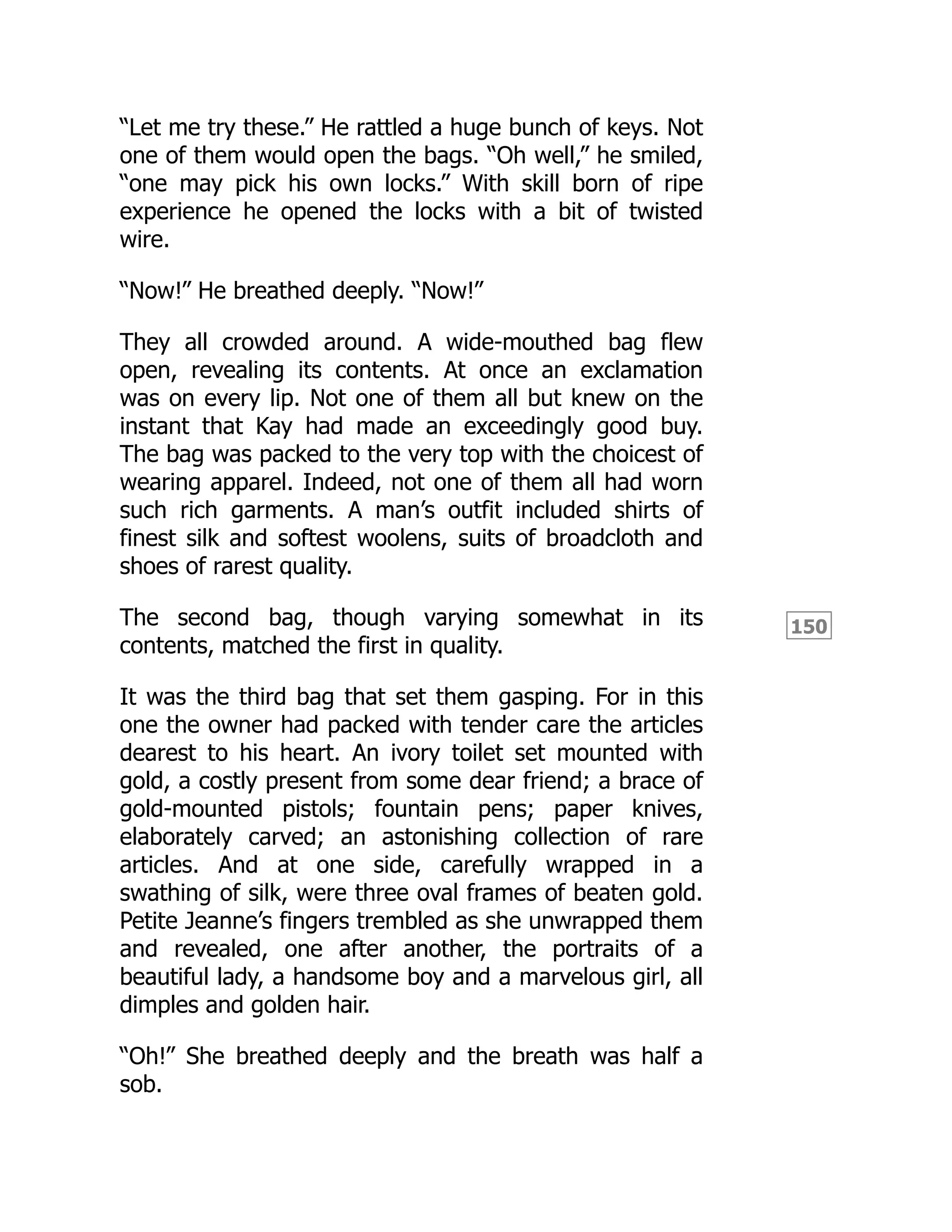 150
“Let me try these.” He rattled a huge bunch of keys. Not
one of them would open the bags. “Oh well,” he smiled,
“one may pick his own locks.” With skill born of ripe
experience he opened the locks with a bit of twisted
wire.
“Now!” He breathed deeply. “Now!”
They all crowded around. A wide-mouthed bag flew
open, revealing its contents. At once an exclamation
was on every lip. Not one of them all but knew on the
instant that Kay had made an exceedingly good buy.
The bag was packed to the very top with the choicest of
wearing apparel. Indeed, not one of them all had worn
such rich garments. A man’s outfit included shirts of
finest silk and softest woolens, suits of broadcloth and
shoes of rarest quality.
The second bag, though varying somewhat in its
contents, matched the first in quality.
It was the third bag that set them gasping. For in this
one the owner had packed with tender care the articles
dearest to his heart. An ivory toilet set mounted with
gold, a costly present from some dear friend; a brace of
gold-mounted pistols; fountain pens; paper knives,
elaborately carved; an astonishing collection of rare
articles. And at one side, carefully wrapped in a
swathing of silk, were three oval frames of beaten gold.
Petite Jeanne’s fingers trembled as she unwrapped them
and revealed, one after another, the portraits of a
beautiful lady, a handsome boy and a marvelous girl, all
dimples and golden hair.
“Oh!” She breathed deeply and the breath was half a
sob.
 