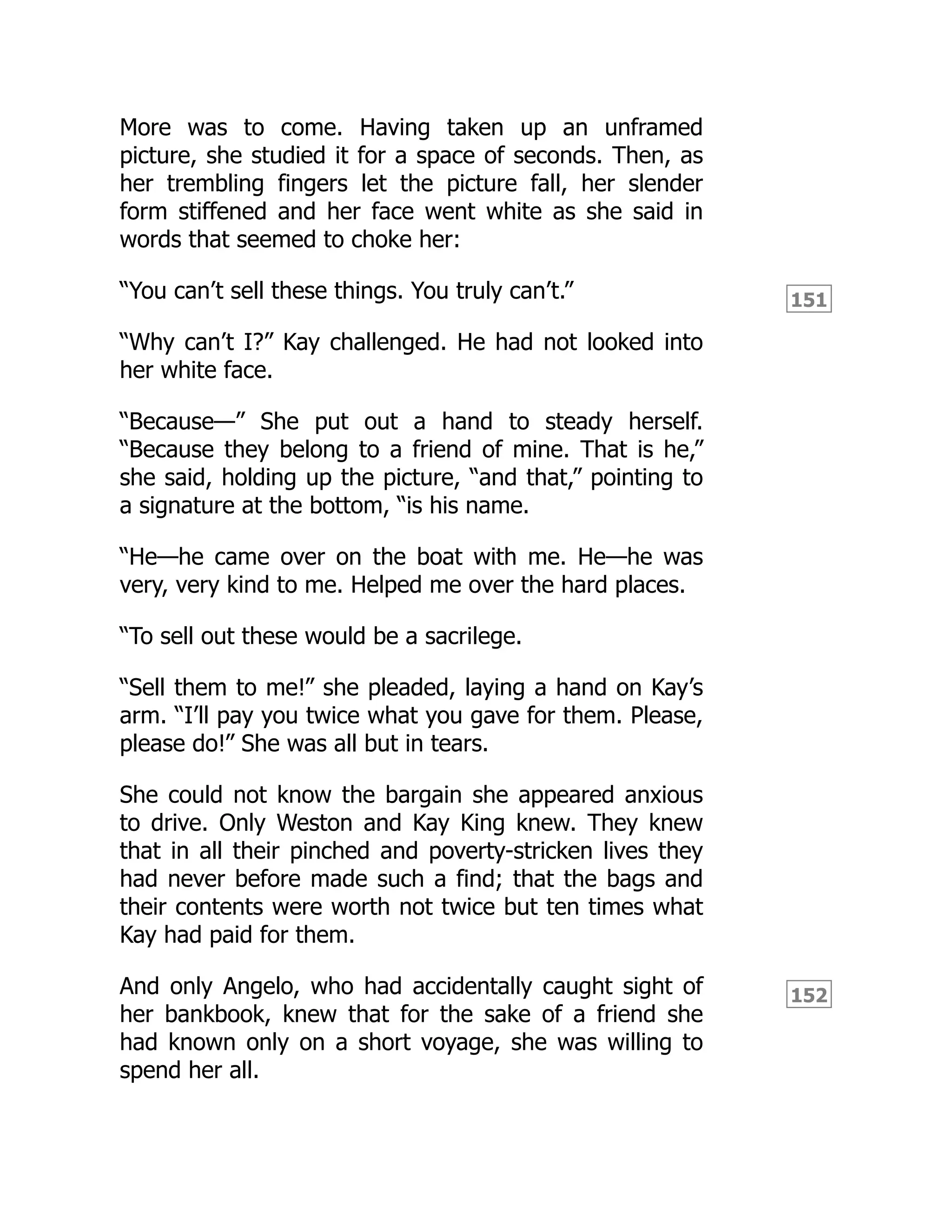 151
152
More was to come. Having taken up an unframed
picture, she studied it for a space of seconds. Then, as
her trembling fingers let the picture fall, her slender
form stiffened and her face went white as she said in
words that seemed to choke her:
“You can’t sell these things. You truly can’t.”
“Why can’t I?” Kay challenged. He had not looked into
her white face.
“Because—” She put out a hand to steady herself.
“Because they belong to a friend of mine. That is he,”
she said, holding up the picture, “and that,” pointing to
a signature at the bottom, “is his name.
“He—he came over on the boat with me. He—he was
very, very kind to me. Helped me over the hard places.
“To sell out these would be a sacrilege.
“Sell them to me!” she pleaded, laying a hand on Kay’s
arm. “I’ll pay you twice what you gave for them. Please,
please do!” She was all but in tears.
She could not know the bargain she appeared anxious
to drive. Only Weston and Kay King knew. They knew
that in all their pinched and poverty-stricken lives they
had never before made such a find; that the bags and
their contents were worth not twice but ten times what
Kay had paid for them.
And only Angelo, who had accidentally caught sight of
her bankbook, knew that for the sake of a friend she
had known only on a short voyage, she was willing to
spend her all.
 