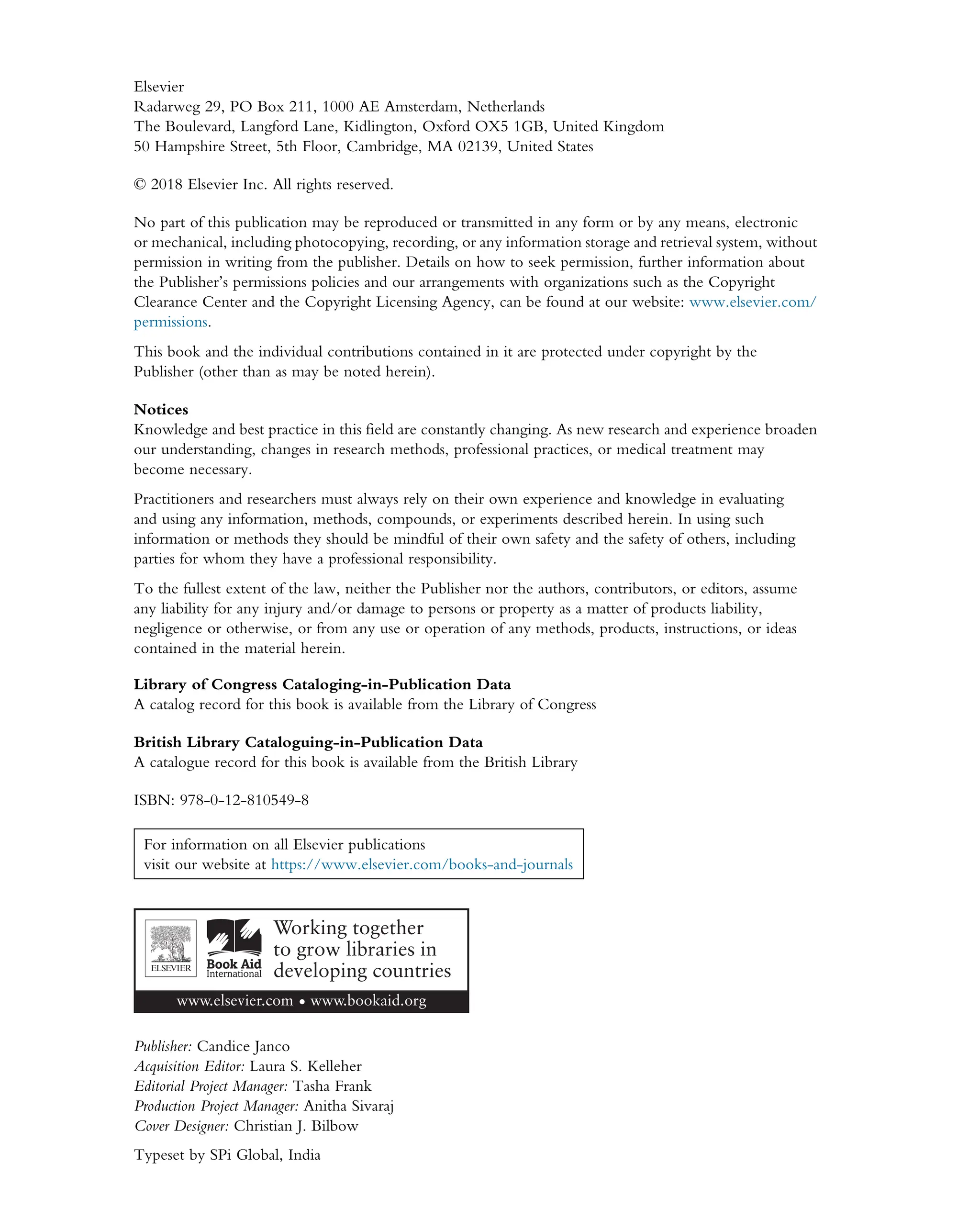 Elsevier
Radarweg 29, PO Box 211, 1000 AE Amsterdam, Netherlands
The Boulevard, Langford Lane, Kidlington, Oxford OX5 1GB, United Kingdom
50 Hampshire Street, 5th Floor, Cambridge, MA 02139, United States
© 2018 Elsevier Inc. All rights reserved.
No part of this publication may be reproduced or transmitted in any form or by any means, electronic
or mechanical, including photocopying, recording, or any information storage and retrieval system, without
permission in writing from the publisher. Details on how to seek permission, further information about
the Publisher’s permissions policies and our arrangements with organizations such as the Copyright
Clearance Center and the Copyright Licensing Agency, can be found at our website: www.elsevier.com/
permissions.
This book and the individual contributions contained in it are protected under copyright by the
Publisher (other than as may be noted herein).
Notices
Knowledge and best practice in this field are constantly changing. As new research and experience broaden
our understanding, changes in research methods, professional practices, or medical treatment may
become necessary.
Practitioners and researchers must always rely on their own experience and knowledge in evaluating
and using any information, methods, compounds, or experiments described herein. In using such
information or methods they should be mindful of their own safety and the safety of others, including
parties for whom they have a professional responsibility.
To the fullest extent of the law, neither the Publisher nor the authors, contributors, or editors, assume
any liability for any injury and/or damage to persons or property as a matter of products liability,
negligence or otherwise, or from any use or operation of any methods, products, instructions, or ideas
contained in the material herein.
Library of Congress Cataloging-in-Publication Data
A catalog record for this book is available from the Library of Congress
British Library Cataloguing-in-Publication Data
A catalogue record for this book is available from the British Library
ISBN: 978-0-12-810549-8
For information on all Elsevier publications
visit our website at https://www.elsevier.com/books-and-journals
Publisher: Candice Janco
Acquisition Editor: Laura S. Kelleher
Editorial Project Manager: Tasha Frank
Production Project Manager: Anitha Sivaraj
Cover Designer: Christian J. Bilbow
Typeset by SPi Global, India
 