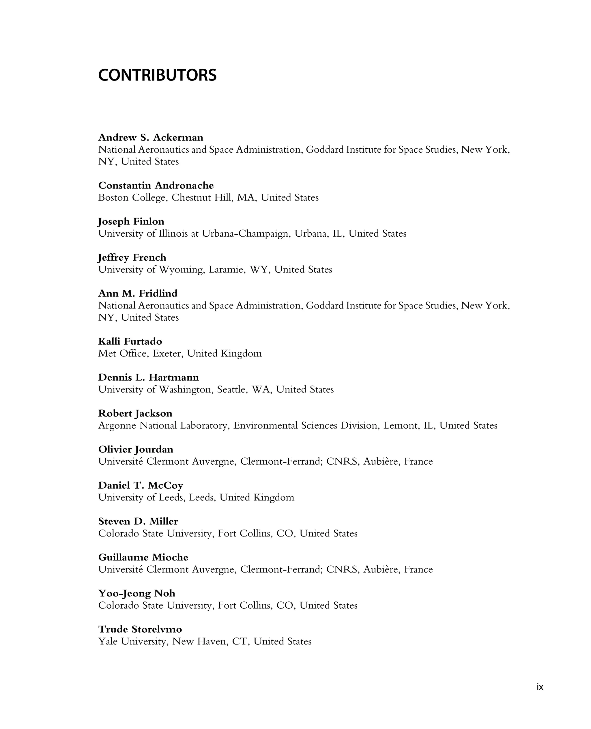 CONTRIBUTORS
Andrew S. Ackerman
National Aeronautics and Space Administration, Goddard Institute for Space Studies, New York,
NY, United States
Constantin Andronache
Boston College, Chestnut Hill, MA, United States
Joseph Finlon
University of Illinois at Urbana-Champaign, Urbana, IL, United States
Jeffrey French
University of Wyoming, Laramie, WY, United States
Ann M. Fridlind
National Aeronautics and Space Administration, Goddard Institute for Space Studies, New York,
NY, United States
Kalli Furtado
Met Office, Exeter, United Kingdom
Dennis L. Hartmann
University of Washington, Seattle, WA, United States
Robert Jackson
Argonne National Laboratory, Environmental Sciences Division, Lemont, IL, United States
Olivier Jourdan
Universit
e Clermont Auvergne, Clermont-Ferrand; CNRS, Aubière, France
Daniel T. McCoy
University of Leeds, Leeds, United Kingdom
Steven D. Miller
Colorado State University, Fort Collins, CO, United States
Guillaume Mioche
Universit
e Clermont Auvergne, Clermont-Ferrand; CNRS, Aubière, France
Yoo-Jeong Noh
Colorado State University, Fort Collins, CO, United States
Trude Storelvmo
Yale University, New Haven, CT, United States
ix
 