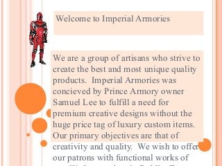 Welcome to Imperial Armories 
We are a group of artisans who strive to 
create the best and most unique quality 
products. Imperial Armories was 
concieved by Prince Armory owner 
Samuel Lee to fulfill a need for 
premium creative designs without the 
huge price tag of luxury custom items. 
Our primary objectives are that of 
creativity and quality. We wish to offer 
our patrons with functional works of 
art. We have a shop in Dublin, Texas 
 