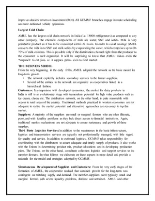improves dealers' return on investment (ROI). All GCMMF branches engage in route scheduling
and have dedicated vehicle operations.
Largest Cold Chain:
AMUL has the largest cold chain network in India (i.e. 18000 refrigerators) as compared to any
other company. The chemical components of milk are water, SNF and solids. Milk is very
perishable product so it has to be consumed within 24 hours. In order to avoid wastage AMUL
converts the milk in to SNF and milk solids by evaporating the water, which comprises up to 60-
70% of milk contents. This is possible only if the distribution channel right from the producer to
the consumer is well organized. It will be surprising to know that AMUL makes even the
‘Sarpanch’ to eat pizza i.e. it supplies pizzas even to rural market.
THE BUSINESS MODEL
From the very beginning, in the early 1950s, AMUL adopted the network as the basic model for
long-term growth.
• The network explicitly includes secondary services to the farmer-suppliers.
• Several of the entities in the network are organized as cooperatives linked in a
hierarchical fashion.
Customers: In comparison with developed economies, the market for dairy products in
India is still in an evolutionary stage with tremendous potential for high value products such as
ice cream, cheese etc. The distribution network, on the other hand, is quite reasonable with
access to rural areas of the country. Traditional methods practiced in western economies are not
adequate to realize the market potential and alternative approaches are necessary to tap this
market.
Suppliers: A majority of the suppliers are small or marginal farmers who are often illiterate,
poor, and with liquidity problems as they lack direct access to financial institutions. Again,
traditional market mechanisms are not adequate to assure sustenance and growth of these
suppliers.
Third Party Logistics Services: In addition to the weaknesses in the basic infrastructure,
logistics and transportation services are typically not professionally managed, with little regard
for quality and service. In addition to outbound logistics, GCMMF takes responsibility for
coordinating with the distributors to assure adequate and timely supply of products. It also works
with the Unions in determining product mix, product allocations and in developing production
plans. The Unions, on the other hand, coordinate collection logistics and support services to the
member-farmers. In what follows we elaborate on these aspects in more detail and provide a
rationale for the model and strategies adopted by GCMMF.
Simultaneous Development of Suppliers and Customers: From the very early stages of the
formation of AMUL, the cooperative realized that sustained growth for the long-term was
contingent on matching supply and demand. The member-suppliers were typically small and
marginal farmers with severe liquidity problems, illiterate and untrained. AMUL and other
 