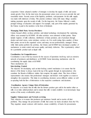 cooperative Unions adopted a number of strategies to develop the supply of milk and assure
steady growth. First, for the short term, the procurement prices were set so as to provide fair and
reasonable return. Second, aware of the liquidity problems, cash payments for the milk supply
was made with minimum of delay. This practice continues today with many village societies
making payments upon the receipt of milk. For the long-term, the Unions followed a multi-
pronged strategy of education and support. For example, only part of the surplus generated by
the Unions is paid to the members in the form of dividends
Managing Third Party Service Providers:
Unions focused efforts on these activities and related technology development.The marketing
efforts were assumed by GCMMF. All other activities were entrusted to third parties. These
include logistics of milk collection, distribution of dairy products, sale of products through
dealers and retail stores, some veterinary services etc. It is worth noting that a number of these
third parties are not in the organized sector, and many are not professionally managed. Hence,
while third parties perform the activities, the Unions and GCMMF have developed a number of
mechanisms to retain control and assure quality and timely deliveries. This is particularly critical
for a perishable product such as liquid milk.
Coordination for Competitiveness:
Coordination is one of the key reasons for the success of operations involving such an extensive
network of producers and distributors at GCMMF. Some interesting mechanisms exist for
coordinating the supply chain at GCMMF.
These mechanisms are:
Inter-locking Control
The objective for developing such an inter-locking control mechanism is to ensure that the
interest of the farmer is always kept at the top of the agenda through its representatives who
constitute the Boards of different entities that comprise the supply chain. This form of direct
representation also ensures that professional managers and farmers work together as a team to
strengthen the cooperative. This helps in coordinating decisions across different entities as well
as speeding both the flow of information to the respective constituents and decisions.
Coordination Agency: Unique Role of Federation
Its objective is to ensure that all milk that the farmers produce gets sold in the market either as
milk or as value added products and to ensure that milk is made available to an increasingly large
section of the society at affordable prices.
Supplier Enhancement and Network servicing
Their objective is to ensure that producers get maximum benefit and to resolve all their
problems. They manage the procurement of milk that comes via trucks & tankers from the VSs.
They negotiate annual contracts with truckers, ensure availability of trucks for procurement,
 