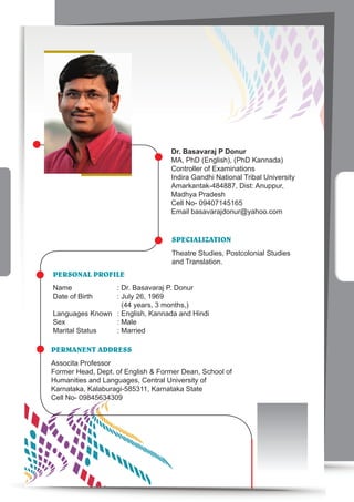 Dr. Basavaraj P Donur
MA, PhD (English), (PhD Kannada)
Controller of Examinations
Indira Gandhi National Tribal University
Amarkantak-484887, Dist: Anuppur,
Madhya Pradesh
Cell No- 09407145165
Email basavarajdonur@yahoo.com
SPEcIALIzATION
Theatre Studies, Postcolonial Studies
and Translation.
PERSONAL PROFILE
Name : Dr. Basavaraj P. Donur
Date of Birth : July 26, 1969
(44 years, 3 months,)
Languages Known : English, Kannada and Hindi
Sex : Male
Marital Status : Married
PERMANENT ADDRESS
Associta Professor
Former Head, Dept. of English & Former Dean, School of
Humanities and Languages, Central University of
Karnataka, Kalaburagi-585311, Karnataka State
Cell No- 09845634309
 