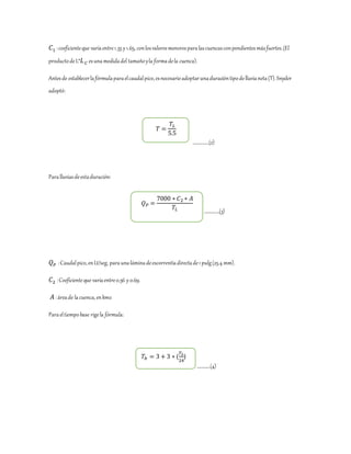 𝐶1 :coeficienteque varíaentre1.35 y 1.65, conlosvaloresmenoresparalascuencasconpendientesmásfuertes.(El
productodeL*𝐿 𝐶 esunamedidadel tamañoyla formadela cuenca).
Antesde establecerlafórmulaparaelcaudalpico,esnecesarioadoptarunaduracióntipodelluvianeta(T).Snyder
adoptó:
…………….(2)
Paralluviasdeestaduración:
……………(3)
𝑄 𝑃 :Caudalpico,enLt/seg, paraunaláminadeescorrentíadirectade1pulg(25.4 mm).
𝐶2 :Coeficienteque varíaentre0.56 y 0.69.
𝐴 :áreade lacuenca,enkm2
Paraeltiempobase rigela fórmula:
………….(4)
𝑇 =
𝑇𝐿
5.5
𝑇𝑏 = 3 + 3 ∗ (
𝑇 𝐿
24
)
𝑄 𝑃 =
7000 ∗ 𝐶2 ∗ 𝐴
𝑇𝐿
 