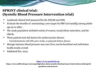SPRINT clinical trial:
(Systolic Blood Pressure Intervention trial)
• Landmark clinical trial sponsored by the NHLBI and NIH.
• Evaluate the benefits of maintaining a new target for SBP (120 mmHg) among adults
age 50 or older .
• The study population included variety of women, racial/ethnic minorities, and the
elderly.
• These patients had risk factors for cardiovascular disease.
o Excluded patients with DM, prior stroke, or polycystic kidney disease.
• Manage intensive blood pressure may save lives, can be beneficial and yield better
health results overall
• Published Nov. 2015
https://www.sprinttrial.org
https://www.nhbli.nih.gov/news/spotlight/fact-sheet/systolic-blood-pressure-intervention-trial-sprint-
questions-and-answers
 