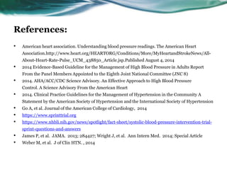 References:
• American heart association. Understanding blood pressure readings. The American Heart
Association.http://www.heart.org/HEARTORG/Conditions/More/MyHeartandStrokeNews/All-
About-Heart-Rate-Pulse_UCM_438850_Article.jsp.Published August 4, 2014
• 2014 Evidence-Based Guideline for the Management of High Blood Pressure in Adults Report
From the Panel Members Appointed to the Eighth Joint National Committee (JNC 8)
• 2014. AHA/ACC/CDC Science Advisory. An Effective Approach to High Blood Pressure
Control. A Science Advisory From the American Heart
• 2014. Clinical Practice Guidelines for the Management of Hypertension in the Community A
Statement by the American Society of Hypertension and the International Society of Hypertension
• Go A, et al. Journal of the American College of Cardiology, 2014
• https://www.sprinttrial.org
• https://www.nhbli.nih.gov/news/spotlight/fact-sheet/systolic-blood-pressure-intervention-trial-
sprint-questions-and-answers
• James P, et al. JAMA. 2013; 284427; Wright J, et al. Ann Intern Med. 2014; Special Article
• Weber M, et al. J of Clin HTN. , 2014
 