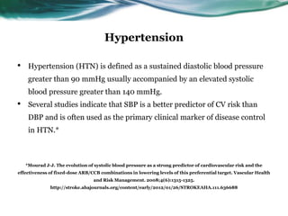 Hypertension
• Hypertension (HTN) is defined as a sustained diastolic blood pressure
greater than 90 mmHg usually accompanied by an elevated systolic
blood pressure greater than 140 mmHg.
• Several studies indicate that SBP is a better predictor of CV risk than
DBP and is often used as the primary clinical marker of disease control
in HTN.*
*Mourad J-J. The evolution of systolic blood pressure as a strong predictor of cardiovascular risk and the
effectiveness of fixed-dose ARB/CCB combinations in lowering levels of this preferential target. Vascular Health
and Risk Management. 2008;4(6):1315-1325.
http://stroke.ahajournals.org/content/early/2012/01/26/STROKEAHA.111.636688
 