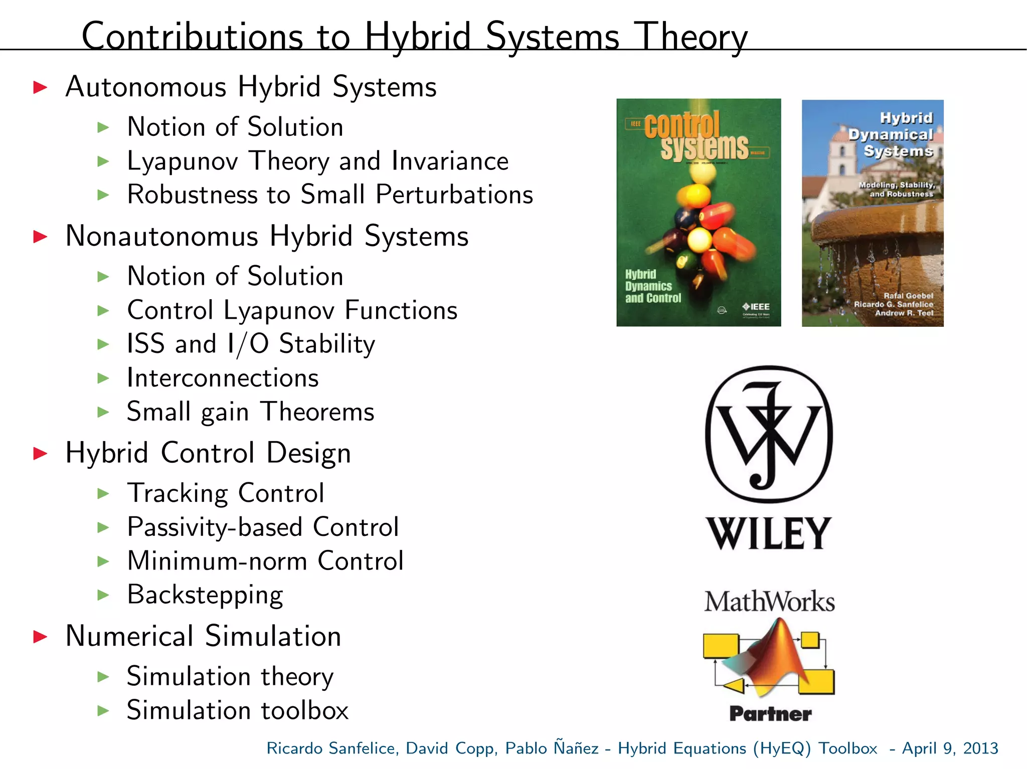 Contributions to Hybrid Systems Theory
Autonomous Hybrid Systems
Notion of Solution
Lyapunov Theory and Invariance
Robustness to Small Perturbations
Nonautonomus Hybrid Systems
Notion of Solution
Control Lyapunov Functions
ISS and I/O Stability
Interconnections
Small gain Theorems
Hybrid Control Design
Tracking Control
Passivity-based Control
Minimum-norm Control
Backstepping
Numerical Simulation
Simulation theory
Simulation toolbox
Ricardo Sanfelice, David Copp, Pablo ˜Na˜nez - Hybrid Equations (HyEQ) Toolbox - April 9, 2013
 