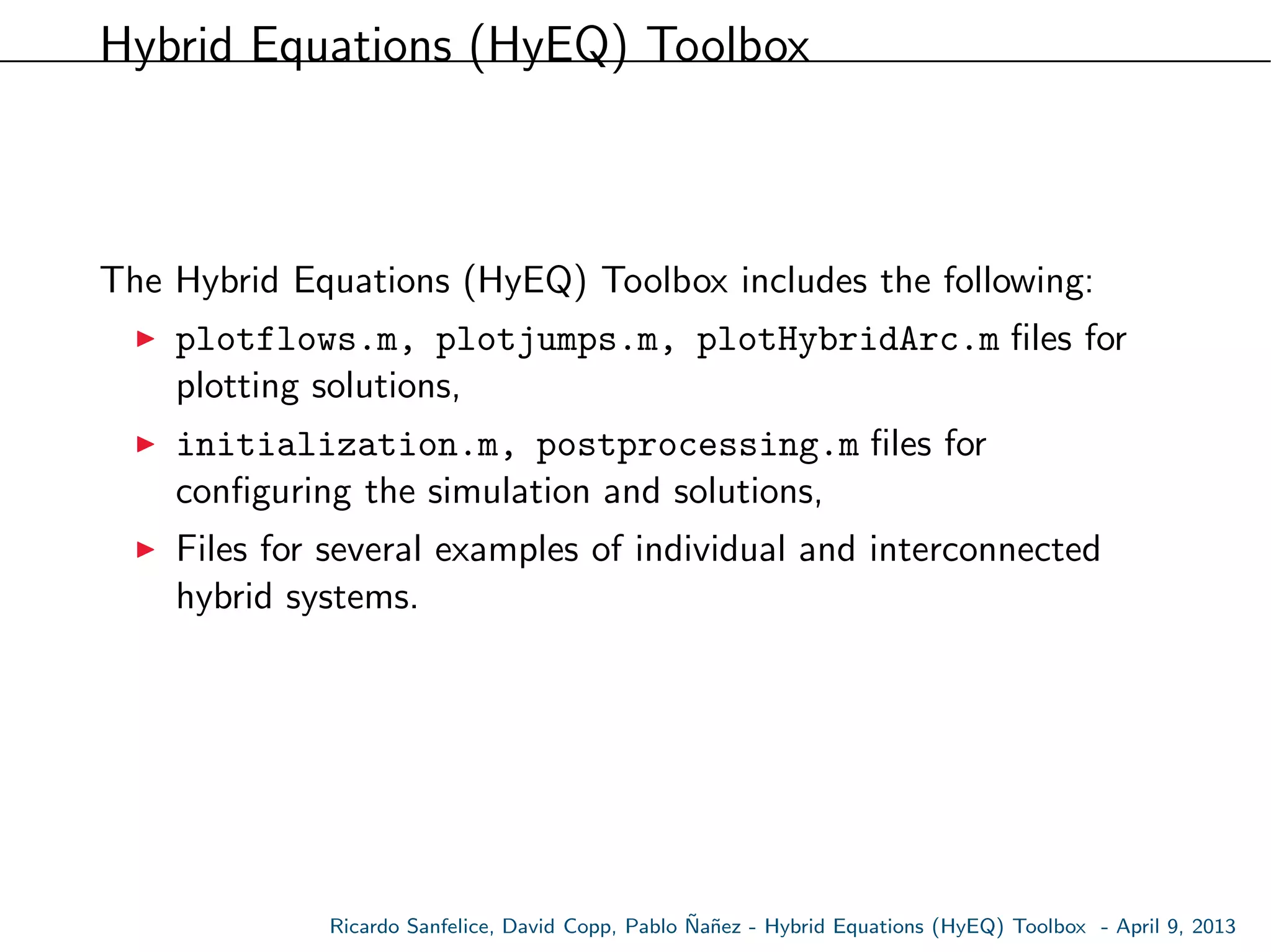 Hybrid Equations (HyEQ) Toolbox
The Hybrid Equations (HyEQ) Toolbox includes the following:
plotflows.m, plotjumps.m, plotHybridArc.m ﬁles for
plotting solutions,
initialization.m, postprocessing.m ﬁles for
conﬁguring the simulation and solutions,
Files for several examples of individual and interconnected
hybrid systems.
Ricardo Sanfelice, David Copp, Pablo ˜Na˜nez - Hybrid Equations (HyEQ) Toolbox - April 9, 2013
 