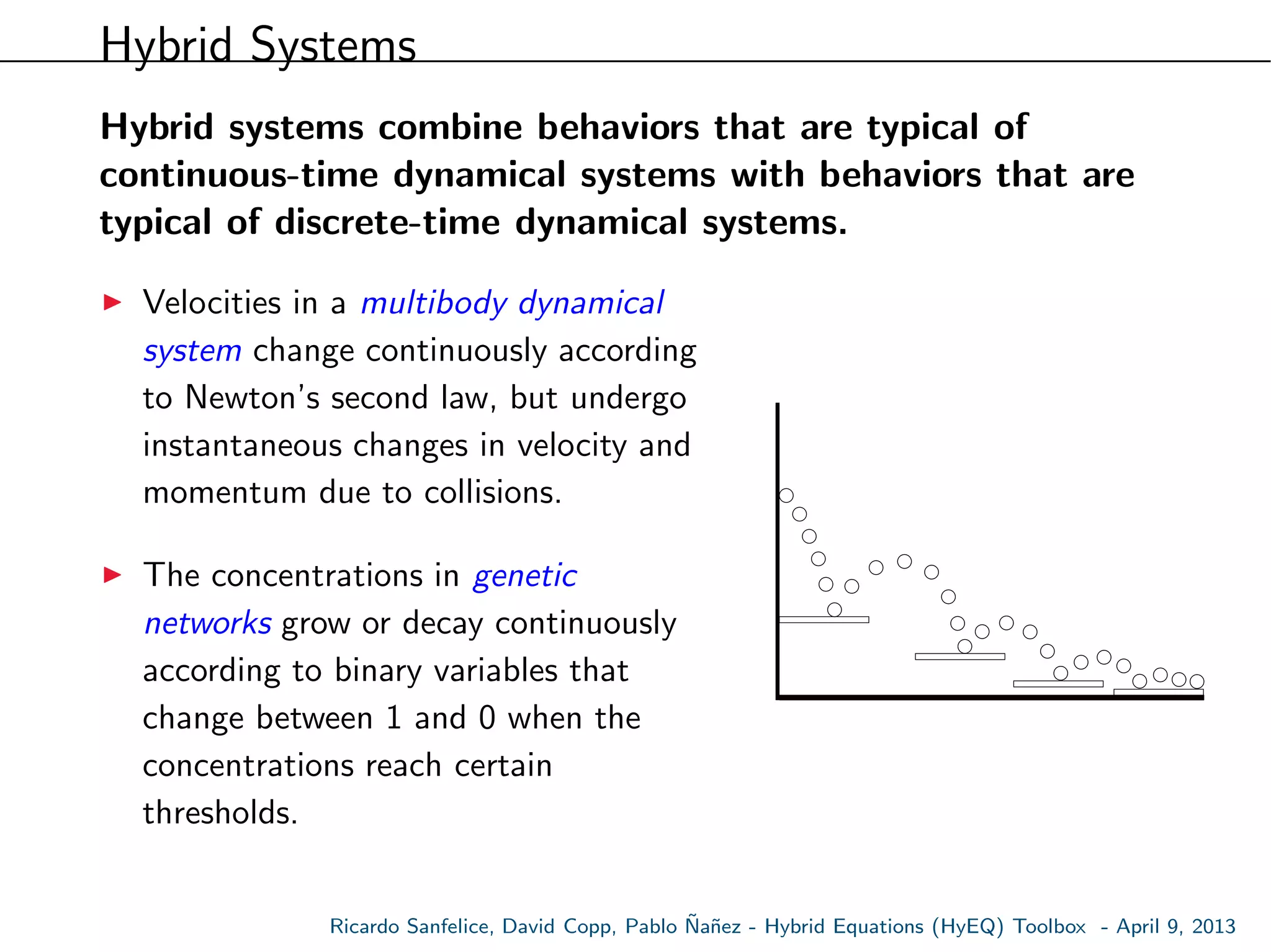 Hybrid Systems
Hybrid systems combine behaviors that are typical of
continuous-time dynamical systems with behaviors that are
typical of discrete-time dynamical systems.
Velocities in a multibody dynamical
system change continuously according
to Newton’s second law, but undergo
instantaneous changes in velocity and
momentum due to collisions.
The concentrations in genetic
networks grow or decay continuously
according to binary variables that
change between 1 and 0 when the
concentrations reach certain
thresholds.
Ricardo Sanfelice, David Copp, Pablo ˜Na˜nez - Hybrid Equations (HyEQ) Toolbox - April 9, 2013
 