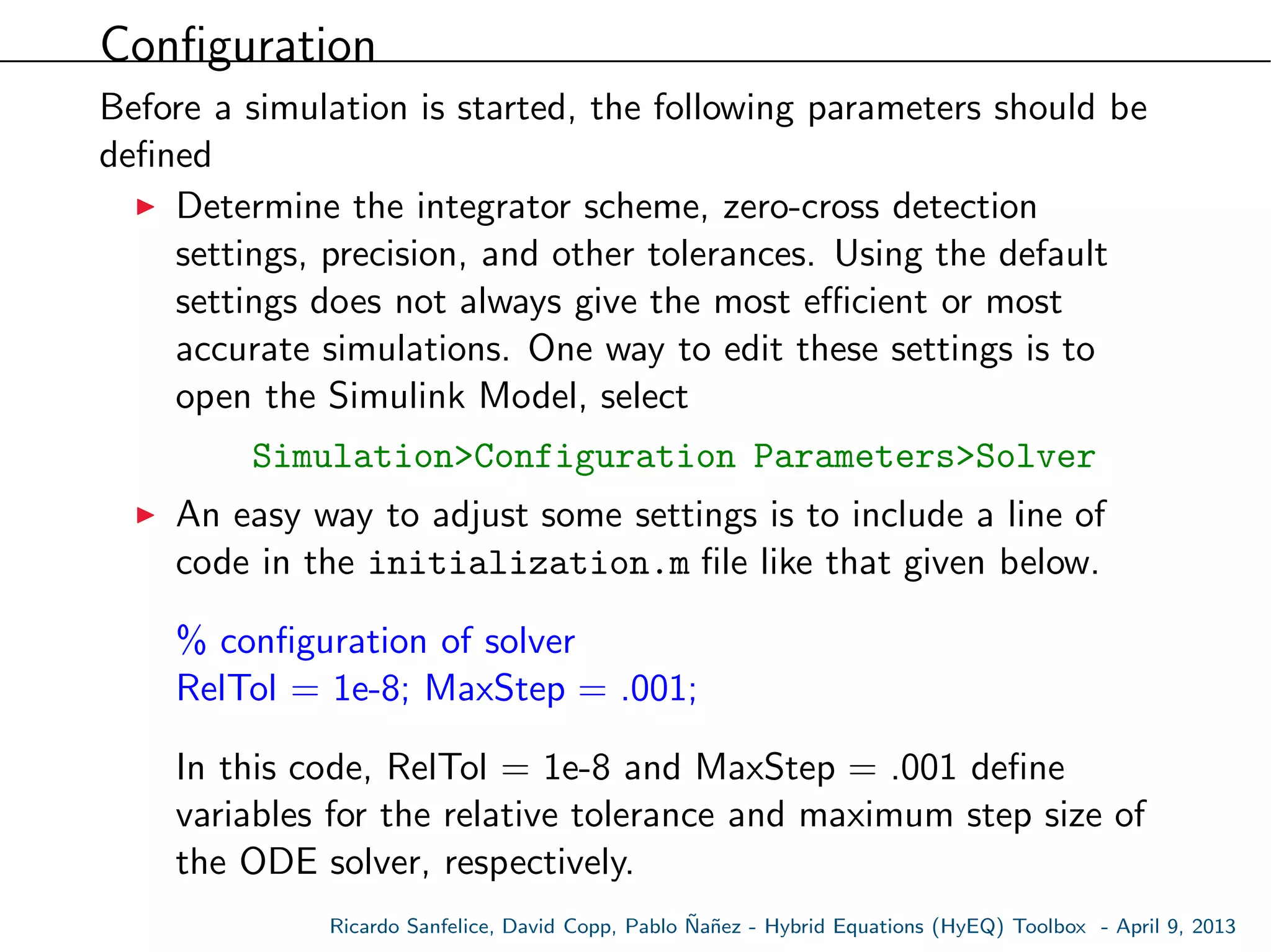 Conﬁguration
Before a simulation is started, the following parameters should be
deﬁned
Determine the integrator scheme, zero-cross detection
settings, precision, and other tolerances. Using the default
settings does not always give the most eﬃcient or most
accurate simulations. One way to edit these settings is to
open the Simulink Model, select
Simulation>Configuration Parameters>Solver
An easy way to adjust some settings is to include a line of
code in the initialization.m ﬁle like that given below.
% conﬁguration of solver
RelTol = 1e-8; MaxStep = .001;
In this code, RelTol = 1e-8 and MaxStep = .001 deﬁne
variables for the relative tolerance and maximum step size of
the ODE solver, respectively.
Ricardo Sanfelice, David Copp, Pablo ˜Na˜nez - Hybrid Equations (HyEQ) Toolbox - April 9, 2013
 