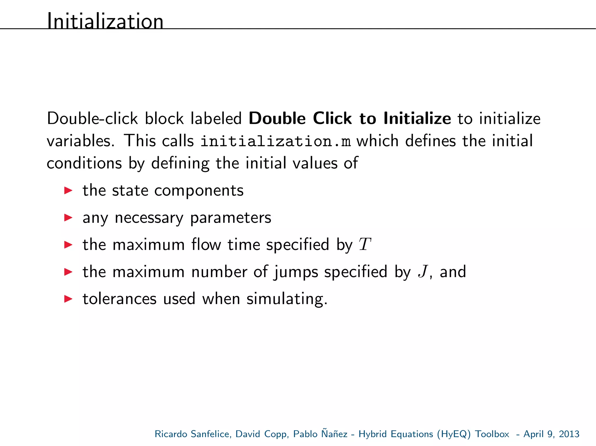 Initialization
Double-click block labeled Double Click to Initialize to initialize
variables. This calls initialization.m which deﬁnes the initial
conditions by deﬁning the initial values of
the state components
any necessary parameters
the maximum ﬂow time speciﬁed by T
the maximum number of jumps speciﬁed by J, and
tolerances used when simulating.
Ricardo Sanfelice, David Copp, Pablo ˜Na˜nez - Hybrid Equations (HyEQ) Toolbox - April 9, 2013
 