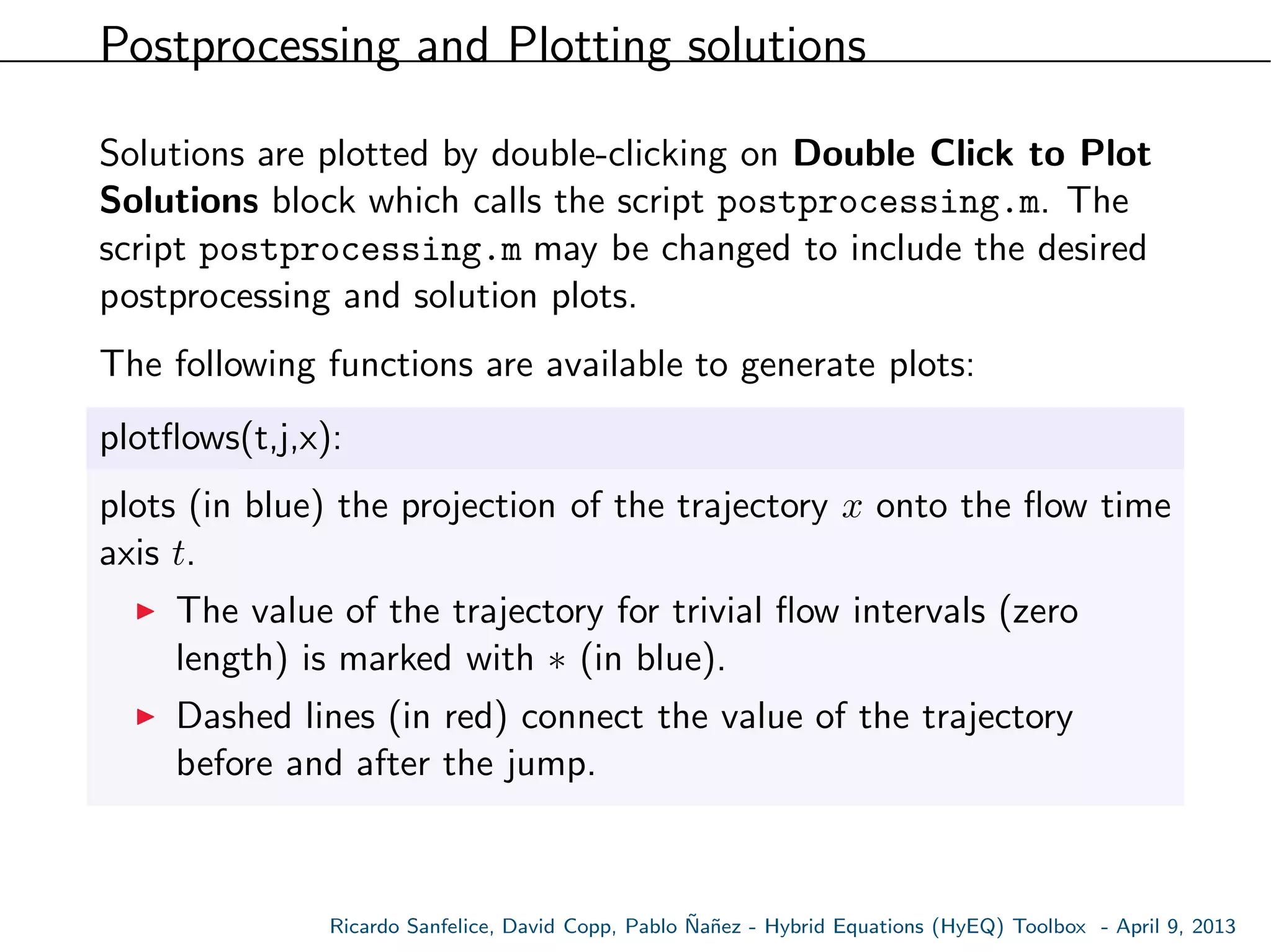 Postprocessing and Plotting solutions
Solutions are plotted by double-clicking on Double Click to Plot
Solutions block which calls the script postprocessing.m. The
script postprocessing.m may be changed to include the desired
postprocessing and solution plots.
The following functions are available to generate plots:
plotﬂows(t,j,x):
plots (in blue) the projection of the trajectory x onto the ﬂow time
axis t.
The value of the trajectory for trivial ﬂow intervals (zero
length) is marked with ∗ (in blue).
Dashed lines (in red) connect the value of the trajectory
before and after the jump.
Ricardo Sanfelice, David Copp, Pablo ˜Na˜nez - Hybrid Equations (HyEQ) Toolbox - April 9, 2013
 