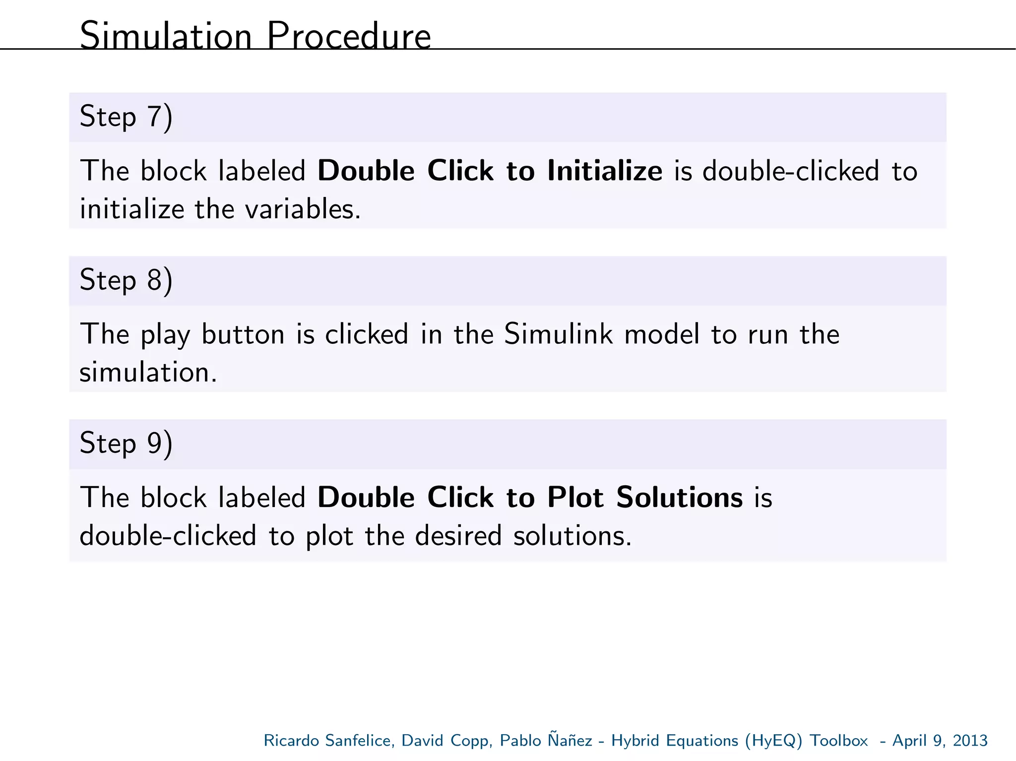 Simulation Procedure
Step 7)
The block labeled Double Click to Initialize is double-clicked to
initialize the variables.
Step 8)
The play button is clicked in the Simulink model to run the
simulation.
Step 9)
The block labeled Double Click to Plot Solutions is
double-clicked to plot the desired solutions.
Ricardo Sanfelice, David Copp, Pablo ˜Na˜nez - Hybrid Equations (HyEQ) Toolbox - April 9, 2013
 