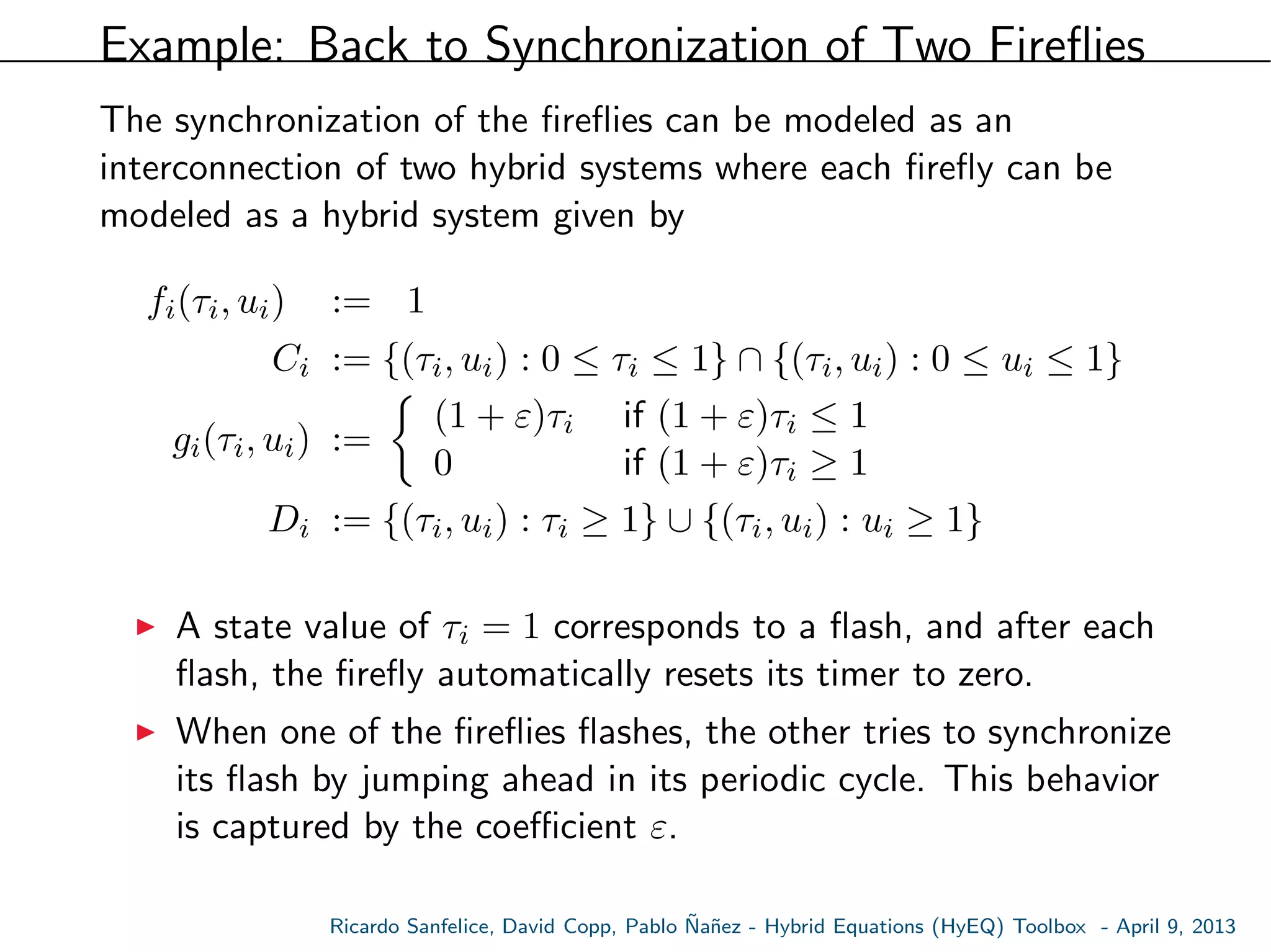 Example: Back to Synchronization of Two Fireﬂies
The synchronization of the ﬁreﬂies can be modeled as an
interconnection of two hybrid systems where each ﬁreﬂy can be
modeled as a hybrid system given by
fi(τi, ui) := 1
Ci := {(τi, ui) : 0 ≤ τi ≤ 1} ∩ {(τi, ui) : 0 ≤ ui ≤ 1}
gi(τi, ui) :=
(1 + ε)τi if (1 + ε)τi ≤ 1
0 if (1 + ε)τi ≥ 1
Di := {(τi, ui) : τi ≥ 1} ∪ {(τi, ui) : ui ≥ 1}
A state value of τi = 1 corresponds to a ﬂash, and after each
ﬂash, the ﬁreﬂy automatically resets its timer to zero.
When one of the ﬁreﬂies ﬂashes, the other tries to synchronize
its ﬂash by jumping ahead in its periodic cycle. This behavior
is captured by the coeﬃcient ε.
Ricardo Sanfelice, David Copp, Pablo ˜Na˜nez - Hybrid Equations (HyEQ) Toolbox - April 9, 2013
 