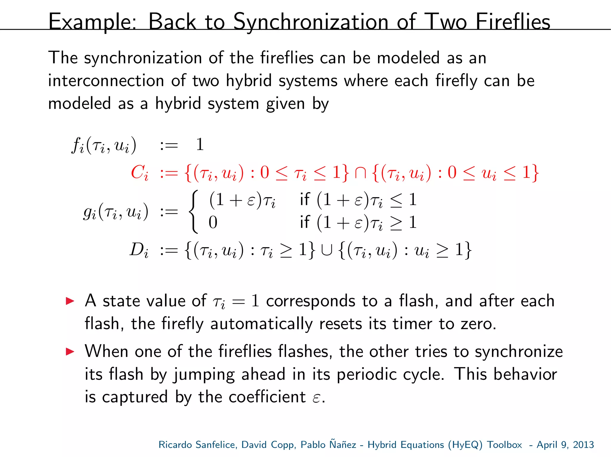 Example: Back to Synchronization of Two Fireﬂies
The synchronization of the ﬁreﬂies can be modeled as an
interconnection of two hybrid systems where each ﬁreﬂy can be
modeled as a hybrid system given by
fi(τi, ui) := 1
Ci := {(τi, ui) : 0 ≤ τi ≤ 1} ∩ {(τi, ui) : 0 ≤ ui ≤ 1}
gi(τi, ui) :=
(1 + ε)τi if (1 + ε)τi ≤ 1
0 if (1 + ε)τi ≥ 1
Di := {(τi, ui) : τi ≥ 1} ∪ {(τi, ui) : ui ≥ 1}
A state value of τi = 1 corresponds to a ﬂash, and after each
ﬂash, the ﬁreﬂy automatically resets its timer to zero.
When one of the ﬁreﬂies ﬂashes, the other tries to synchronize
its ﬂash by jumping ahead in its periodic cycle. This behavior
is captured by the coeﬃcient ε.
Ricardo Sanfelice, David Copp, Pablo ˜Na˜nez - Hybrid Equations (HyEQ) Toolbox - April 9, 2013
 