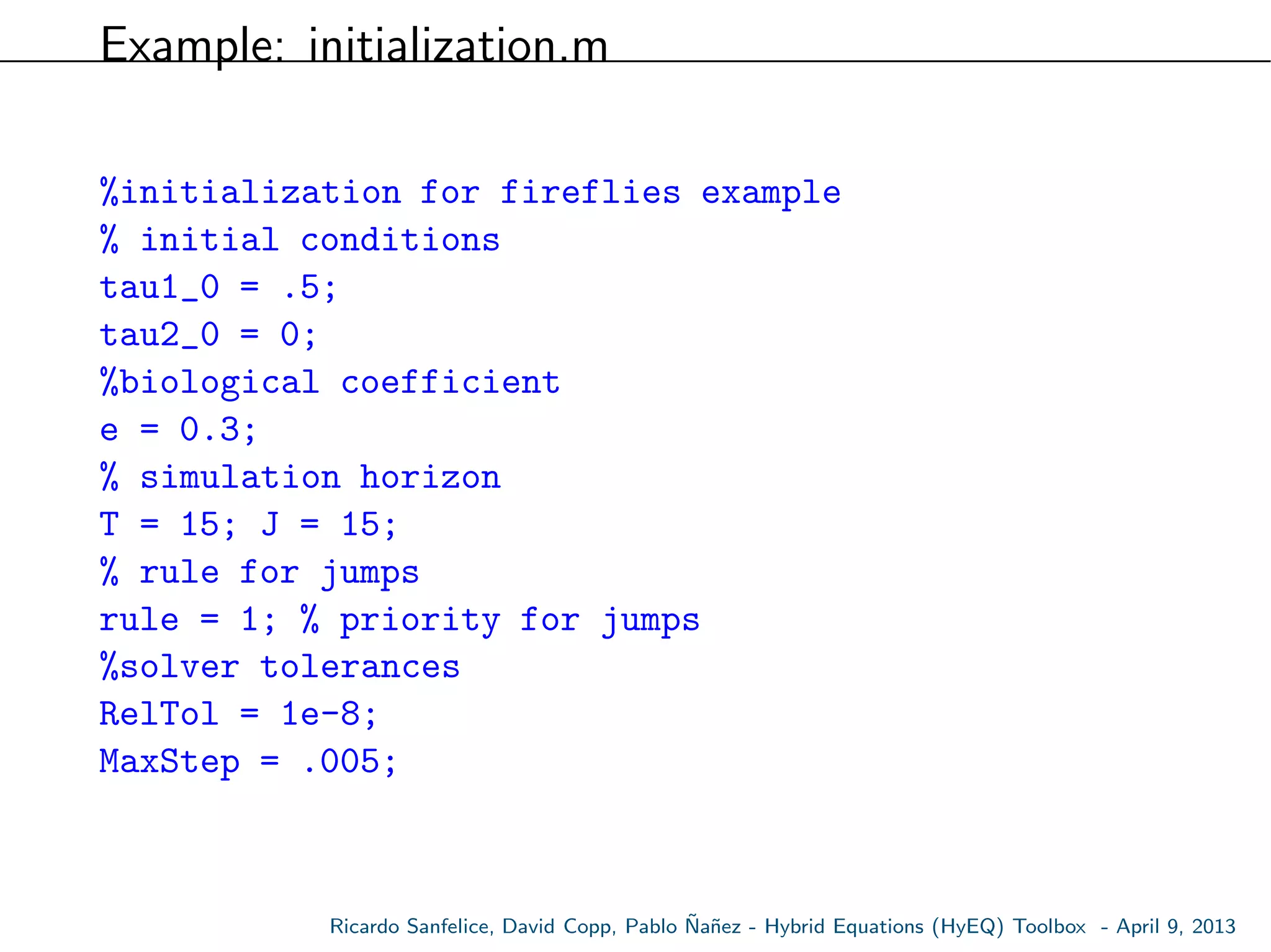 Example: initialization.m
%initialization for fireflies example
% initial conditions
tau1_0 = .5;
tau2_0 = 0;
%biological coefficient
e = 0.3;
% simulation horizon
T = 15; J = 15;
% rule for jumps
rule = 1; % priority for jumps
%solver tolerances
RelTol = 1e-8;
MaxStep = .005;
Ricardo Sanfelice, David Copp, Pablo ˜Na˜nez - Hybrid Equations (HyEQ) Toolbox - April 9, 2013
 