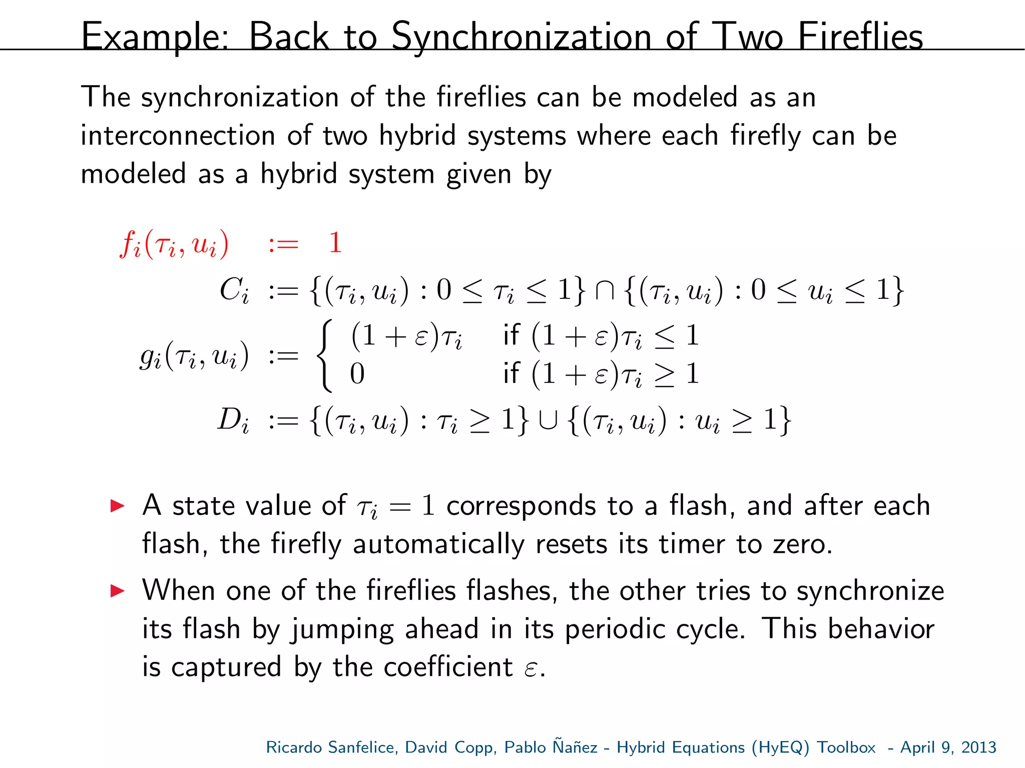 Example: Back to Synchronization of Two Fireﬂies
The synchronization of the ﬁreﬂies can be modeled as an
interconnection of two hybrid systems where each ﬁreﬂy can be
modeled as a hybrid system given by
fi(τi, ui) := 1
Ci := {(τi, ui) : 0 ≤ τi ≤ 1} ∩ {(τi, ui) : 0 ≤ ui ≤ 1}
gi(τi, ui) :=
(1 + ε)τi if (1 + ε)τi ≤ 1
0 if (1 + ε)τi ≥ 1
Di := {(τi, ui) : τi ≥ 1} ∪ {(τi, ui) : ui ≥ 1}
A state value of τi = 1 corresponds to a ﬂash, and after each
ﬂash, the ﬁreﬂy automatically resets its timer to zero.
When one of the ﬁreﬂies ﬂashes, the other tries to synchronize
its ﬂash by jumping ahead in its periodic cycle. This behavior
is captured by the coeﬃcient ε.
Ricardo Sanfelice, David Copp, Pablo ˜Na˜nez - Hybrid Equations (HyEQ) Toolbox - April 9, 2013
 
