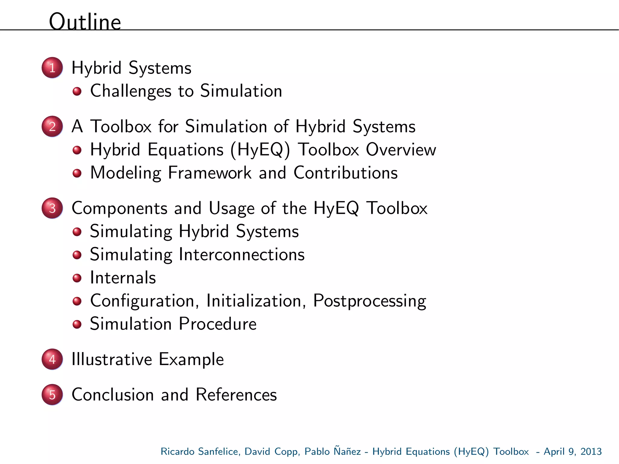 Outline
1 Hybrid Systems
Challenges to Simulation
2 A Toolbox for Simulation of Hybrid Systems
Hybrid Equations (HyEQ) Toolbox Overview
Modeling Framework and Contributions
3 Components and Usage of the HyEQ Toolbox
Simulating Hybrid Systems
Simulating Interconnections
Internals
Conﬁguration, Initialization, Postprocessing
Simulation Procedure
4 Illustrative Example
5 Conclusion and References
Ricardo Sanfelice, David Copp, Pablo ˜Na˜nez - Hybrid Equations (HyEQ) Toolbox - April 9, 2013
 