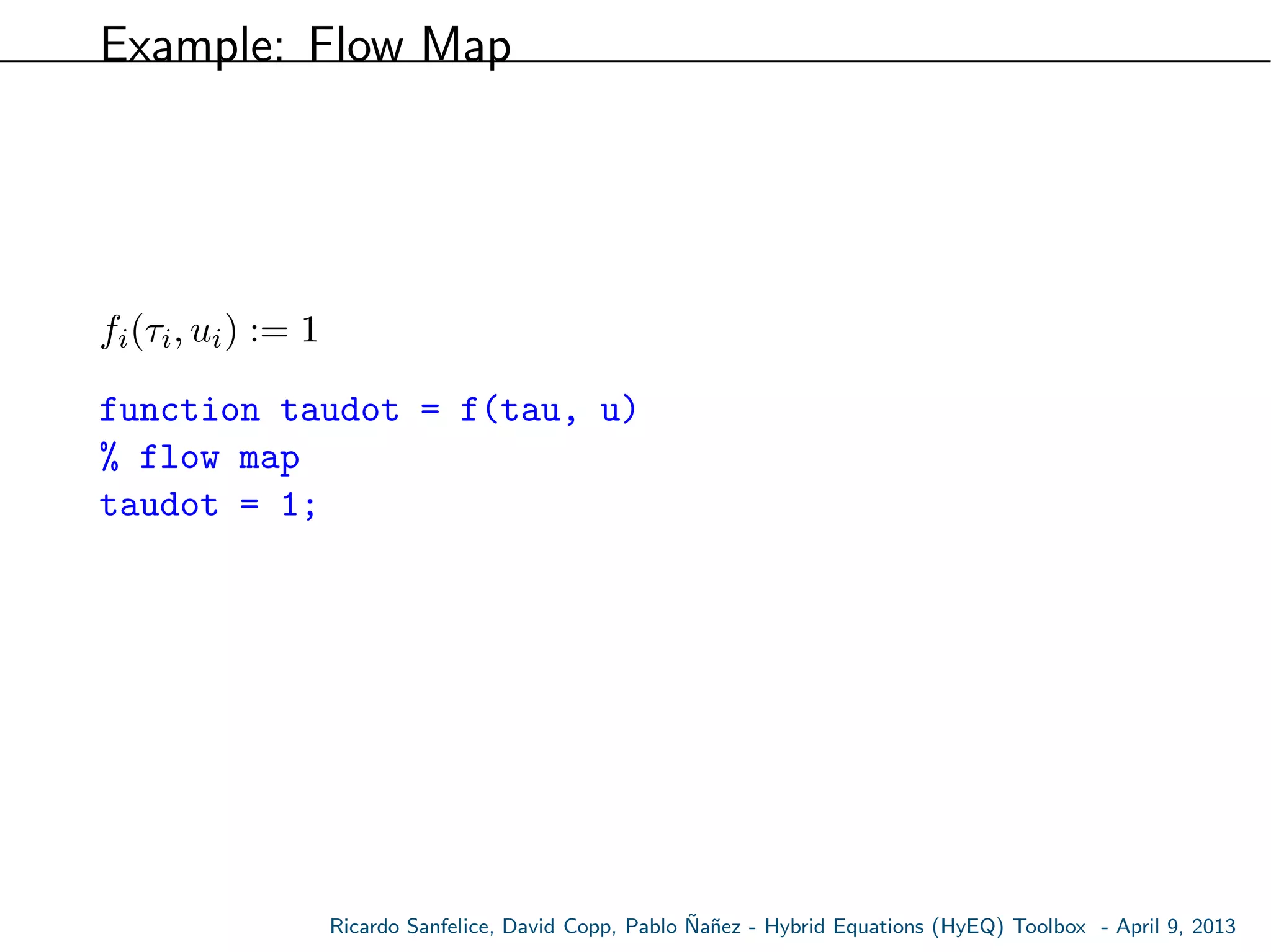 Example: Flow Map
fi(τi, ui) := 1
function taudot = f(tau, u)
% flow map
taudot = 1;
Ricardo Sanfelice, David Copp, Pablo ˜Na˜nez - Hybrid Equations (HyEQ) Toolbox - April 9, 2013
 