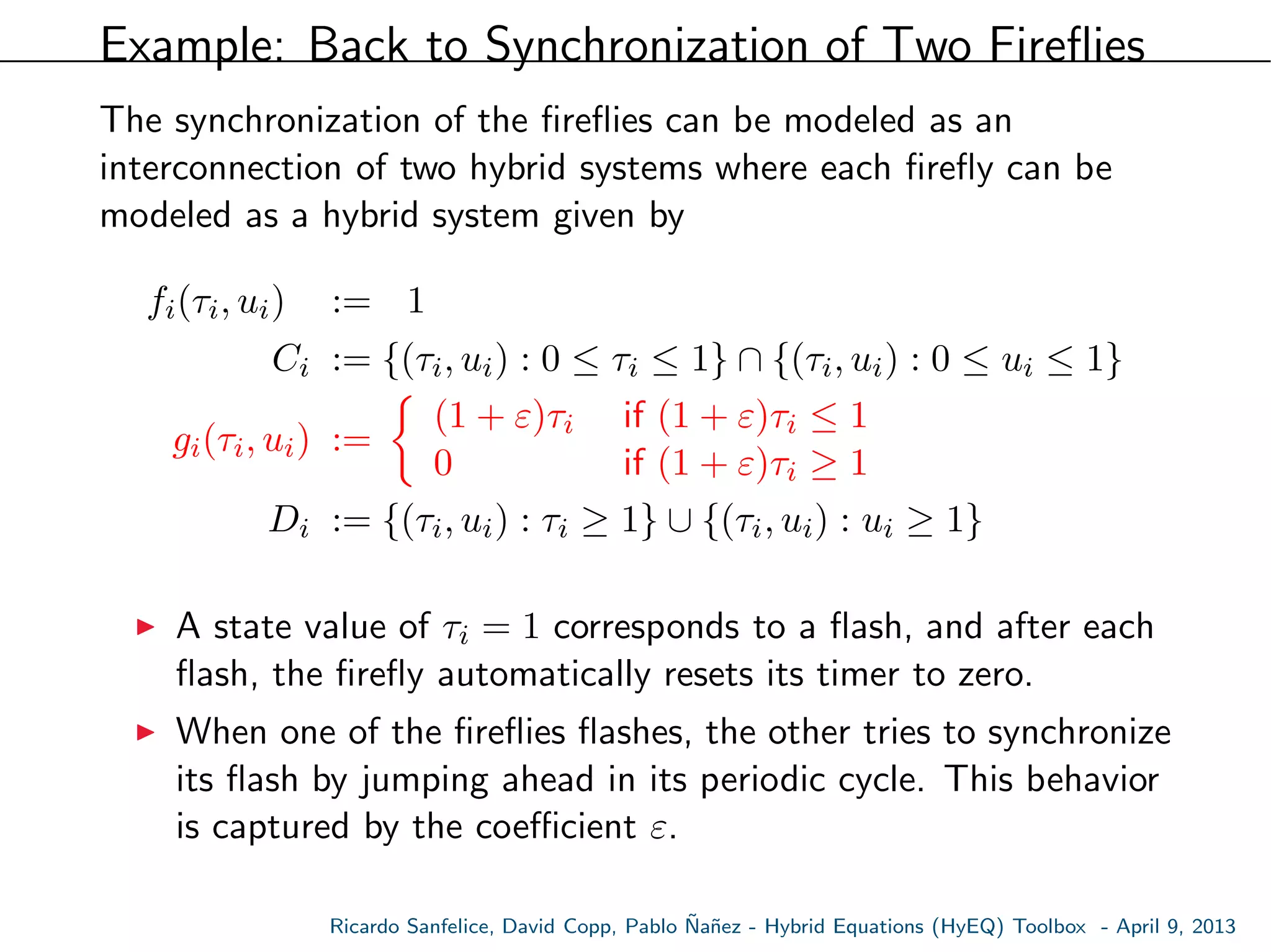 Example: Back to Synchronization of Two Fireﬂies
The synchronization of the ﬁreﬂies can be modeled as an
interconnection of two hybrid systems where each ﬁreﬂy can be
modeled as a hybrid system given by
fi(τi, ui) := 1
Ci := {(τi, ui) : 0 ≤ τi ≤ 1} ∩ {(τi, ui) : 0 ≤ ui ≤ 1}
gi(τi, ui) :=
(1 + ε)τi if (1 + ε)τi ≤ 1
0 if (1 + ε)τi ≥ 1
Di := {(τi, ui) : τi ≥ 1} ∪ {(τi, ui) : ui ≥ 1}
A state value of τi = 1 corresponds to a ﬂash, and after each
ﬂash, the ﬁreﬂy automatically resets its timer to zero.
When one of the ﬁreﬂies ﬂashes, the other tries to synchronize
its ﬂash by jumping ahead in its periodic cycle. This behavior
is captured by the coeﬃcient ε.
Ricardo Sanfelice, David Copp, Pablo ˜Na˜nez - Hybrid Equations (HyEQ) Toolbox - April 9, 2013
 