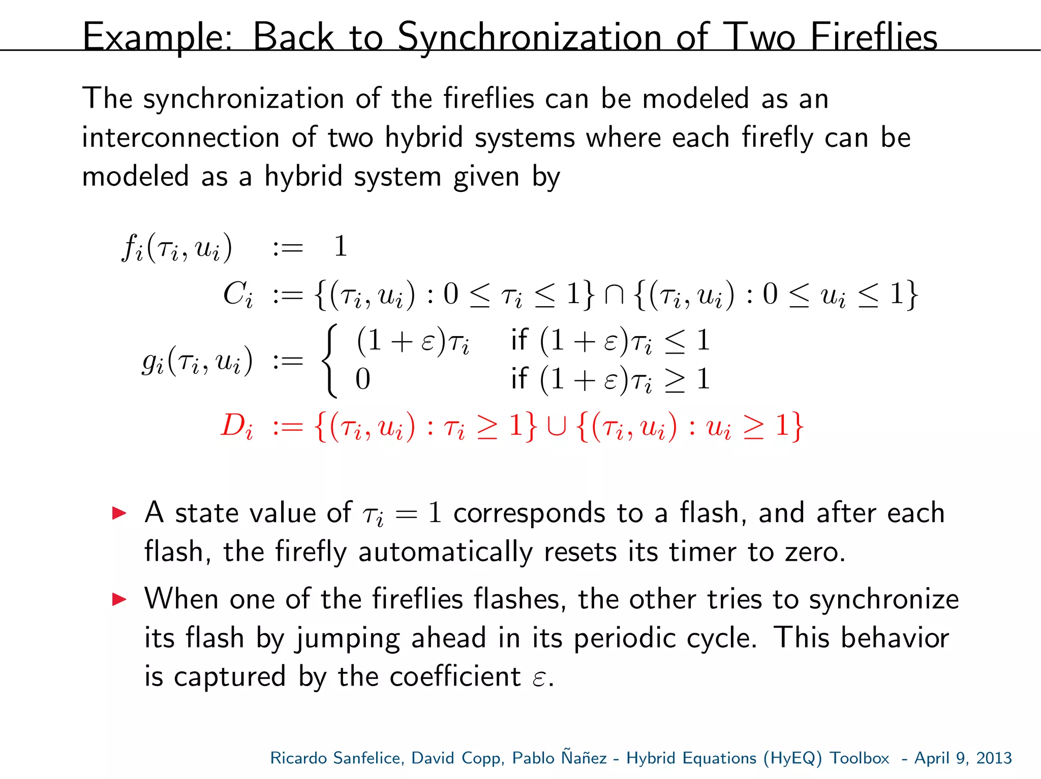 Example: Back to Synchronization of Two Fireﬂies
The synchronization of the ﬁreﬂies can be modeled as an
interconnection of two hybrid systems where each ﬁreﬂy can be
modeled as a hybrid system given by
fi(τi, ui) := 1
Ci := {(τi, ui) : 0 ≤ τi ≤ 1} ∩ {(τi, ui) : 0 ≤ ui ≤ 1}
gi(τi, ui) :=
(1 + ε)τi if (1 + ε)τi ≤ 1
0 if (1 + ε)τi ≥ 1
Di := {(τi, ui) : τi ≥ 1} ∪ {(τi, ui) : ui ≥ 1}
A state value of τi = 1 corresponds to a ﬂash, and after each
ﬂash, the ﬁreﬂy automatically resets its timer to zero.
When one of the ﬁreﬂies ﬂashes, the other tries to synchronize
its ﬂash by jumping ahead in its periodic cycle. This behavior
is captured by the coeﬃcient ε.
Ricardo Sanfelice, David Copp, Pablo ˜Na˜nez - Hybrid Equations (HyEQ) Toolbox - April 9, 2013
 