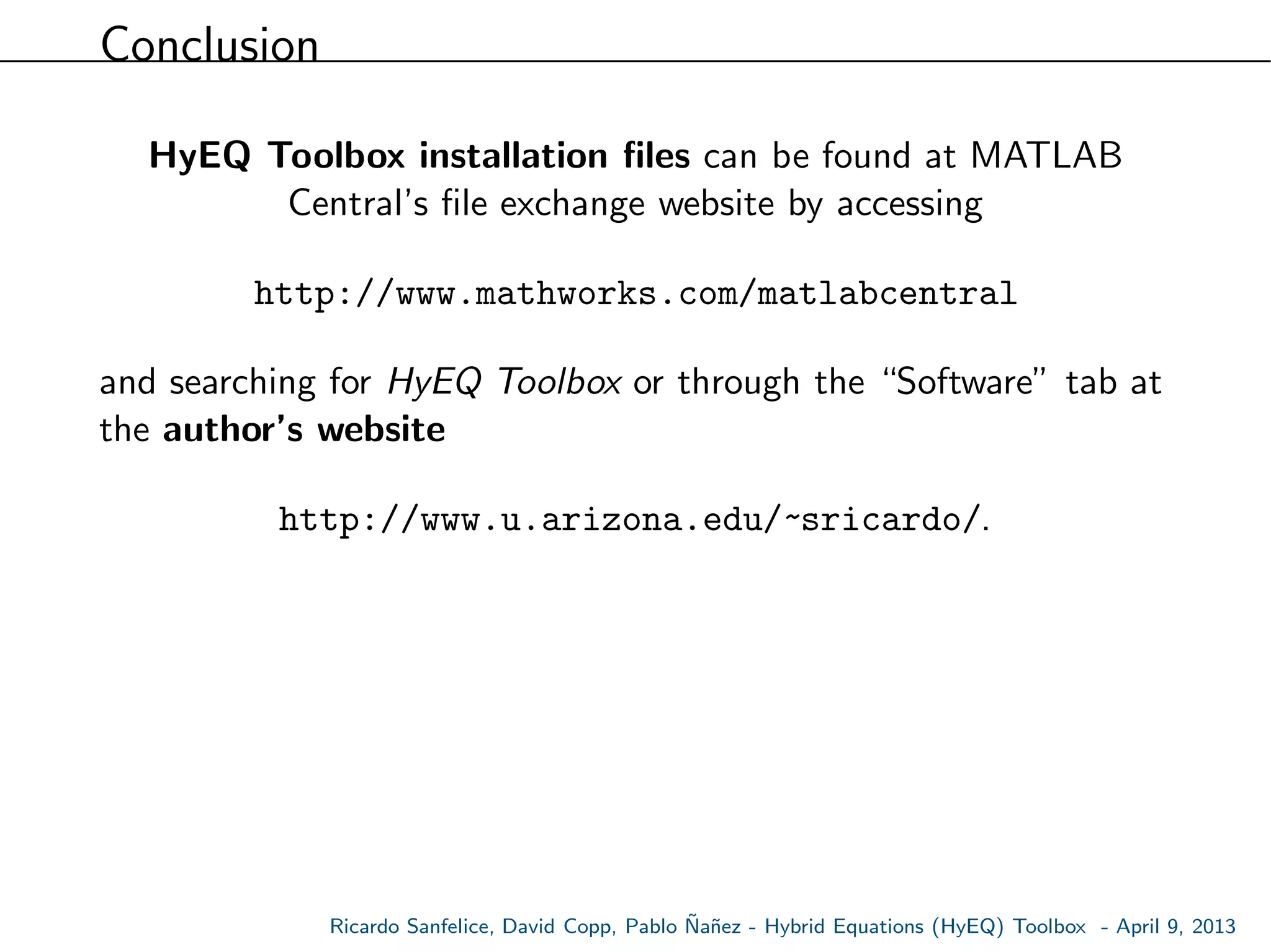 Conclusion
HyEQ Toolbox installation ﬁles can be found at MATLAB
Central’s ﬁle exchange website by accessing
http://www.mathworks.com/matlabcentral
and searching for HyEQ Toolbox or through the “Software” tab at
the author’s website
http://www.u.arizona.edu/~sricardo/.
Ricardo Sanfelice, David Copp, Pablo ˜Na˜nez - Hybrid Equations (HyEQ) Toolbox - April 9, 2013
 