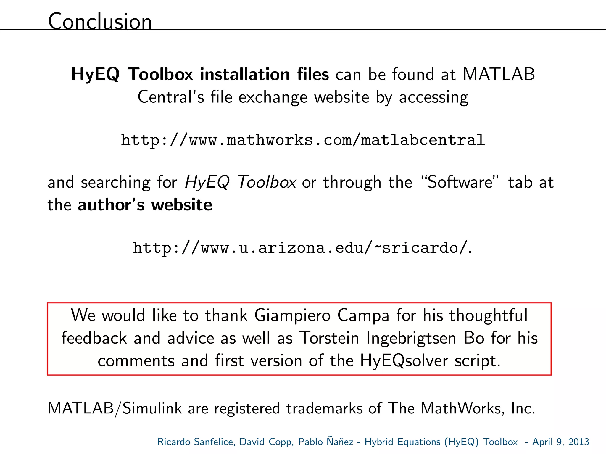 Conclusion
HyEQ Toolbox installation ﬁles can be found at MATLAB
Central’s ﬁle exchange website by accessing
http://www.mathworks.com/matlabcentral
and searching for HyEQ Toolbox or through the “Software” tab at
the author’s website
http://www.u.arizona.edu/~sricardo/.
We would like to thank Giampiero Campa for his thoughtful
feedback and advice as well as Torstein Ingebrigtsen Bo for his
comments and ﬁrst version of the HyEQsolver script.
MATLAB/Simulink are registered trademarks of The MathWorks, Inc.
Ricardo Sanfelice, David Copp, Pablo ˜Na˜nez - Hybrid Equations (HyEQ) Toolbox - April 9, 2013
 