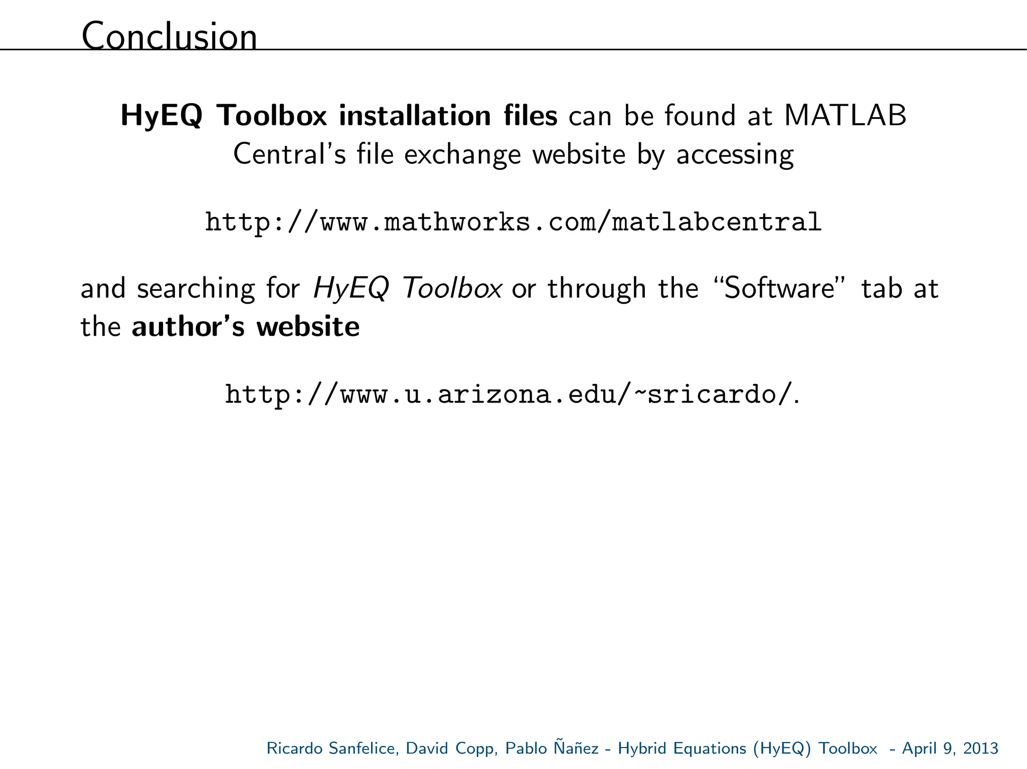 Conclusion
HyEQ Toolbox installation ﬁles can be found at MATLAB
Central’s ﬁle exchange website by accessing
http://www.mathworks.com/matlabcentral
and searching for HyEQ Toolbox or through the “Software” tab at
the author’s website
http://www.u.arizona.edu/~sricardo/.
Ricardo Sanfelice, David Copp, Pablo ˜Na˜nez - Hybrid Equations (HyEQ) Toolbox - April 9, 2013
 