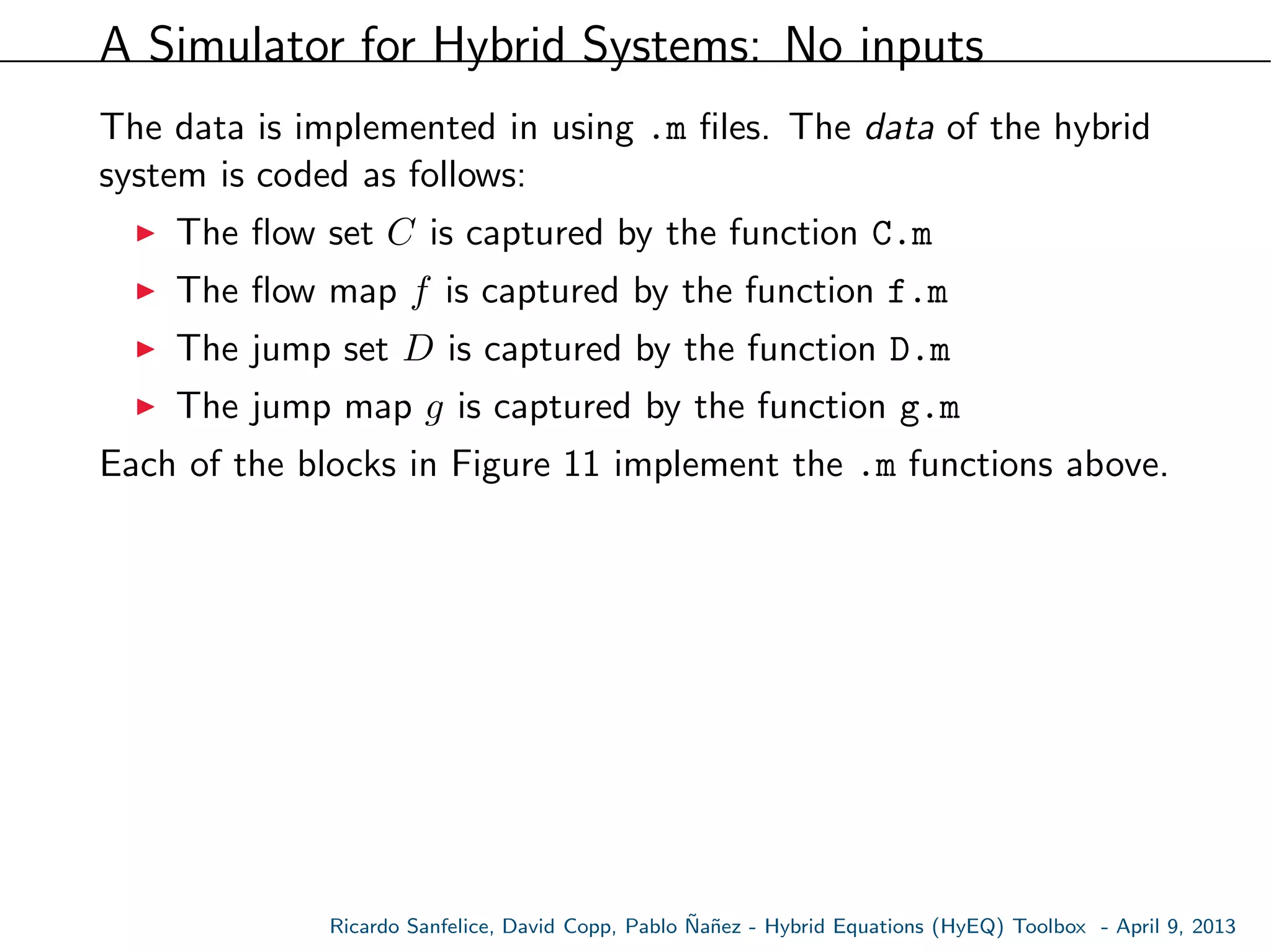 A Simulator for Hybrid Systems: No inputs
The data is implemented in using .m ﬁles. The data of the hybrid
system is coded as follows:
The ﬂow set C is captured by the function C.m
The ﬂow map f is captured by the function f.m
The jump set D is captured by the function D.m
The jump map g is captured by the function g.m
Each of the blocks in Figure 11 implement the .m functions above.
Ricardo Sanfelice, David Copp, Pablo ˜Na˜nez - Hybrid Equations (HyEQ) Toolbox - April 9, 2013
 
