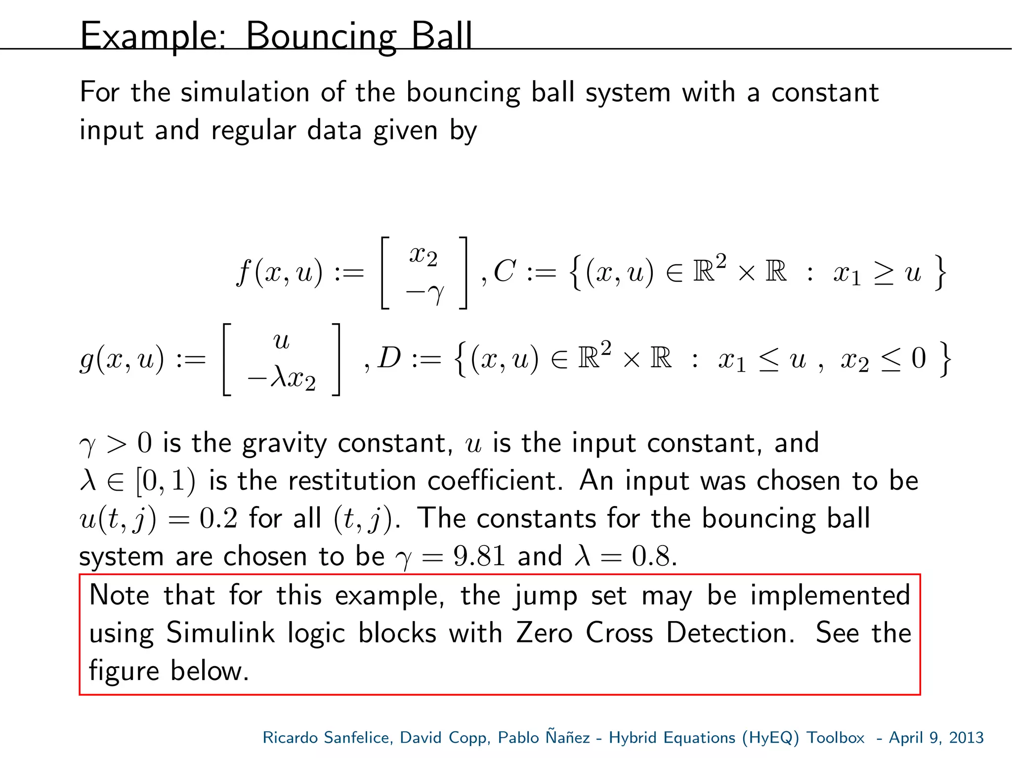 Example: Bouncing Ball
For the simulation of the bouncing ball system with a constant
input and regular data given by
f(x, u) :=
x2
−γ
, C := (x, u) ∈ R2
× R : x1 ≥ u
g(x, u) :=
u
−λx2
, D := (x, u) ∈ R2
× R : x1 ≤ u , x2 ≤ 0
γ > 0 is the gravity constant, u is the input constant, and
λ ∈ [0, 1) is the restitution coeﬃcient. An input was chosen to be
u(t, j) = 0.2 for all (t, j). The constants for the bouncing ball
system are chosen to be γ = 9.81 and λ = 0.8.
Note that for this example, the jump set may be implemented
using Simulink logic blocks with Zero Cross Detection. See the
ﬁgure below.
Ricardo Sanfelice, David Copp, Pablo ˜Na˜nez - Hybrid Equations (HyEQ) Toolbox - April 9, 2013
 