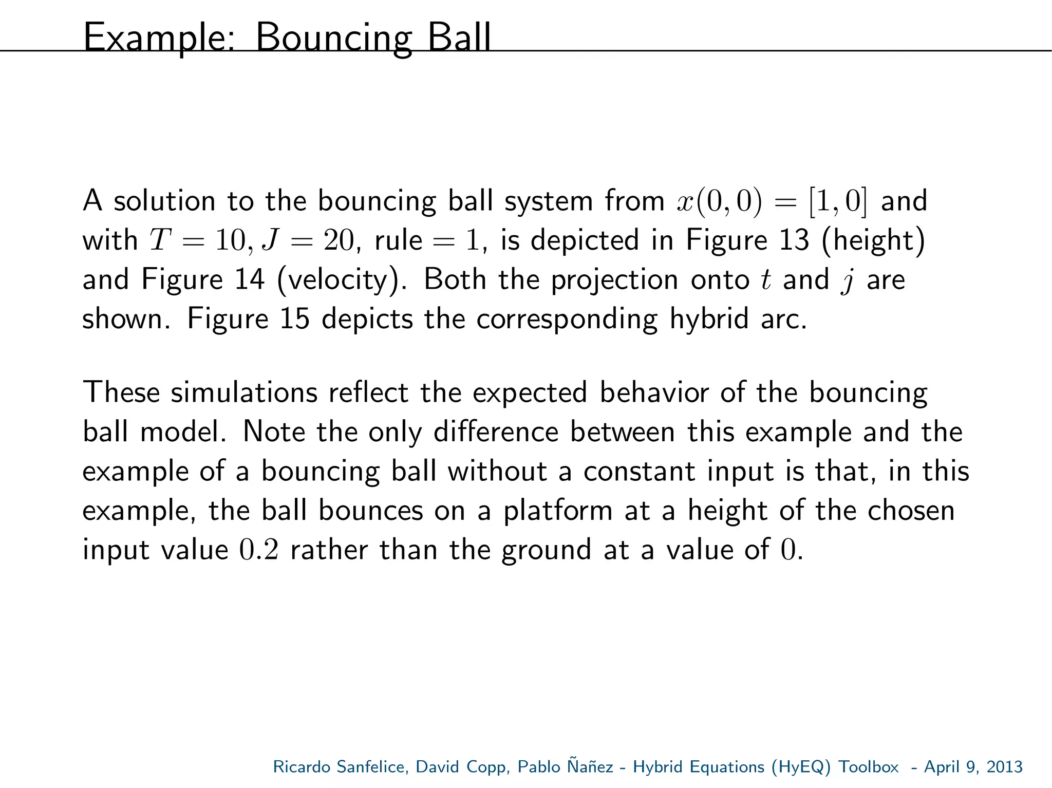 Example: Bouncing Ball
A solution to the bouncing ball system from x(0, 0) = [1, 0] and
with T = 10, J = 20, rule = 1, is depicted in Figure 13 (height)
and Figure 14 (velocity). Both the projection onto t and j are
shown. Figure 15 depicts the corresponding hybrid arc.
These simulations reﬂect the expected behavior of the bouncing
ball model. Note the only diﬀerence between this example and the
example of a bouncing ball without a constant input is that, in this
example, the ball bounces on a platform at a height of the chosen
input value 0.2 rather than the ground at a value of 0.
Ricardo Sanfelice, David Copp, Pablo ˜Na˜nez - Hybrid Equations (HyEQ) Toolbox - April 9, 2013
 