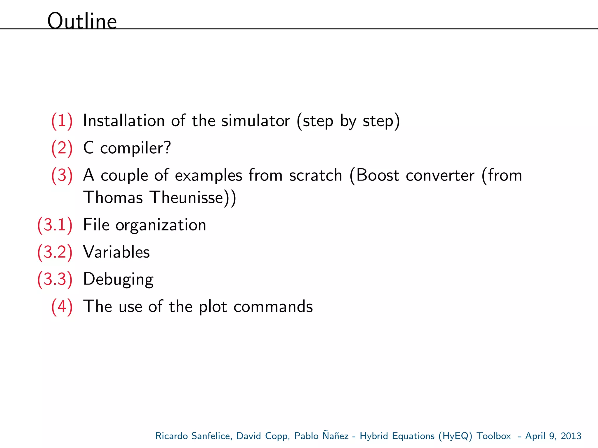 Outline
(1) Installation of the simulator (step by step)
(2) C compiler?
(3) A couple of examples from scratch (Boost converter (from
Thomas Theunisse))
(3.1) File organization
(3.2) Variables
(3.3) Debuging
(4) The use of the plot commands
Ricardo Sanfelice, David Copp, Pablo ˜Na˜nez - Hybrid Equations (HyEQ) Toolbox - April 9, 2013
 