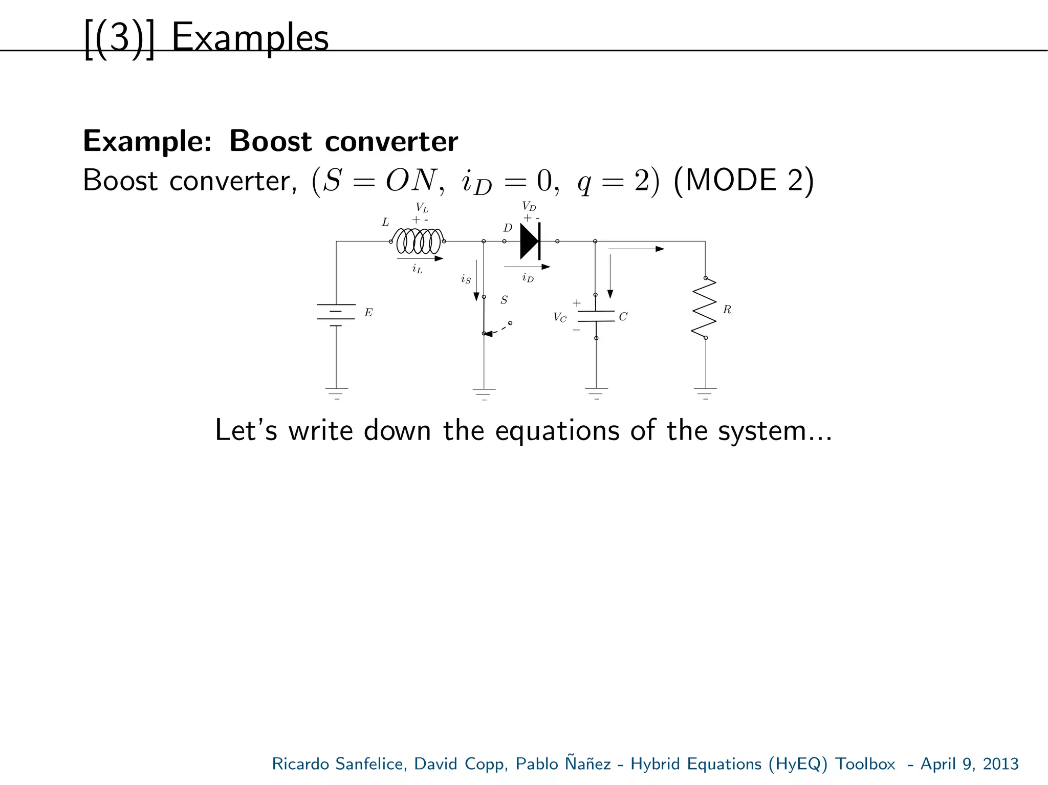 [(3)] Examples
Example: Boost converter
Boost converter, (S = ON, iD = 0, q = 2) (MODE 2)
E
S
L
C
R
+ -
VL
VC
iL
+ -
VD
D
+
−
iDiS
Let’s write down the equations of the system...
Ricardo Sanfelice, David Copp, Pablo ˜Na˜nez - Hybrid Equations (HyEQ) Toolbox - April 9, 2013
 