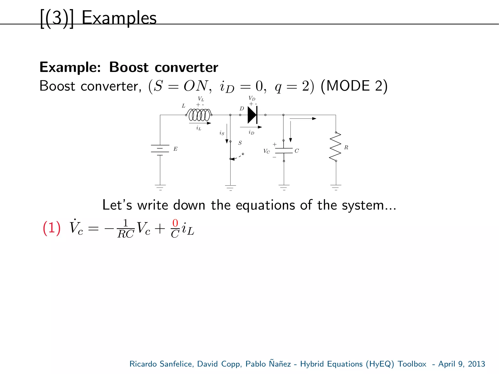 [(3)] Examples
Example: Boost converter
Boost converter, (S = ON, iD = 0, q = 2) (MODE 2)
E
S
L
C
R
+ -
VL
VC
iL
+ -
VD
D
+
−
iDiS
Let’s write down the equations of the system...
(1) ˙Vc = − 1
RC Vc + 0
C iL
Ricardo Sanfelice, David Copp, Pablo ˜Na˜nez - Hybrid Equations (HyEQ) Toolbox - April 9, 2013
 