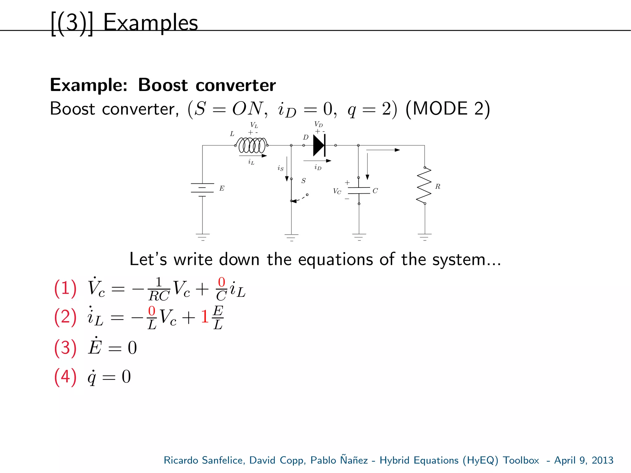 [(3)] Examples
Example: Boost converter
Boost converter, (S = ON, iD = 0, q = 2) (MODE 2)
E
S
L
C
R
+ -
VL
VC
iL
+ -
VD
D
+
−
iDiS
Let’s write down the equations of the system...
(1) ˙Vc = − 1
RC Vc + 0
C iL
(2) ˙iL = − 0
LVc + 1E
L
(3) ˙E = 0
(4) ˙q = 0
Ricardo Sanfelice, David Copp, Pablo ˜Na˜nez - Hybrid Equations (HyEQ) Toolbox - April 9, 2013
 