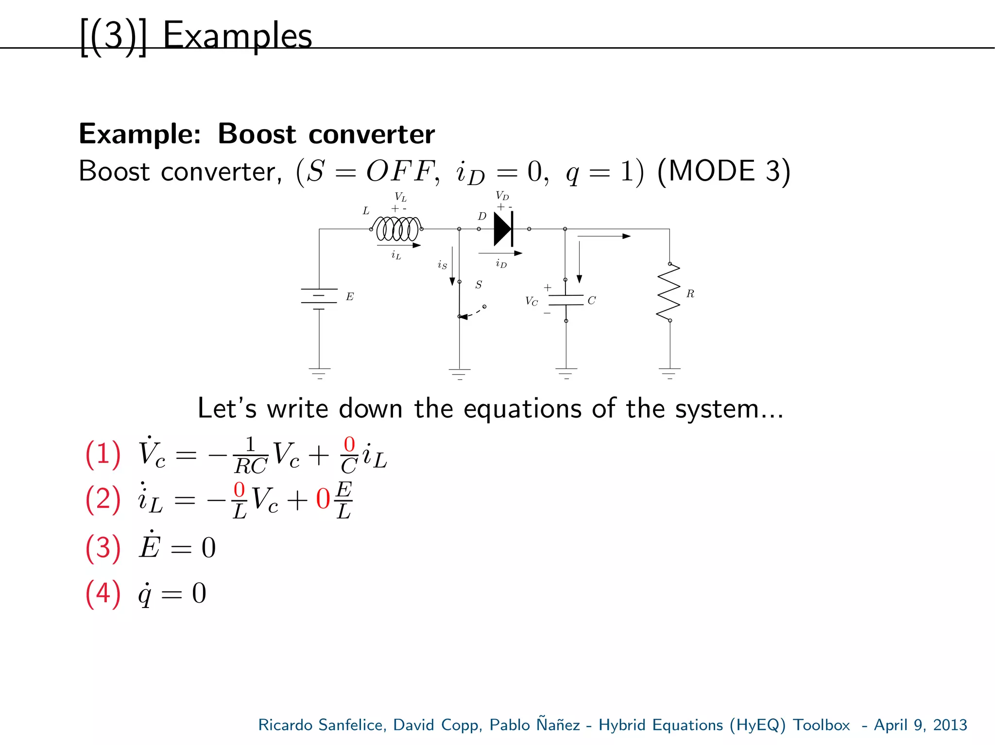 [(3)] Examples
Example: Boost converter
Boost converter, (S = OFF, iD = 0, q = 1) (MODE 3)
E
S
L
C
R
+ -
VL
VC
iL
+ -
VD
D
+
−
iDiS
Let’s write down the equations of the system...
(1) ˙Vc = − 1
RC Vc + 0
C iL
(2) ˙iL = − 0
LVc + 0E
L
(3) ˙E = 0
(4) ˙q = 0
Ricardo Sanfelice, David Copp, Pablo ˜Na˜nez - Hybrid Equations (HyEQ) Toolbox - April 9, 2013
 