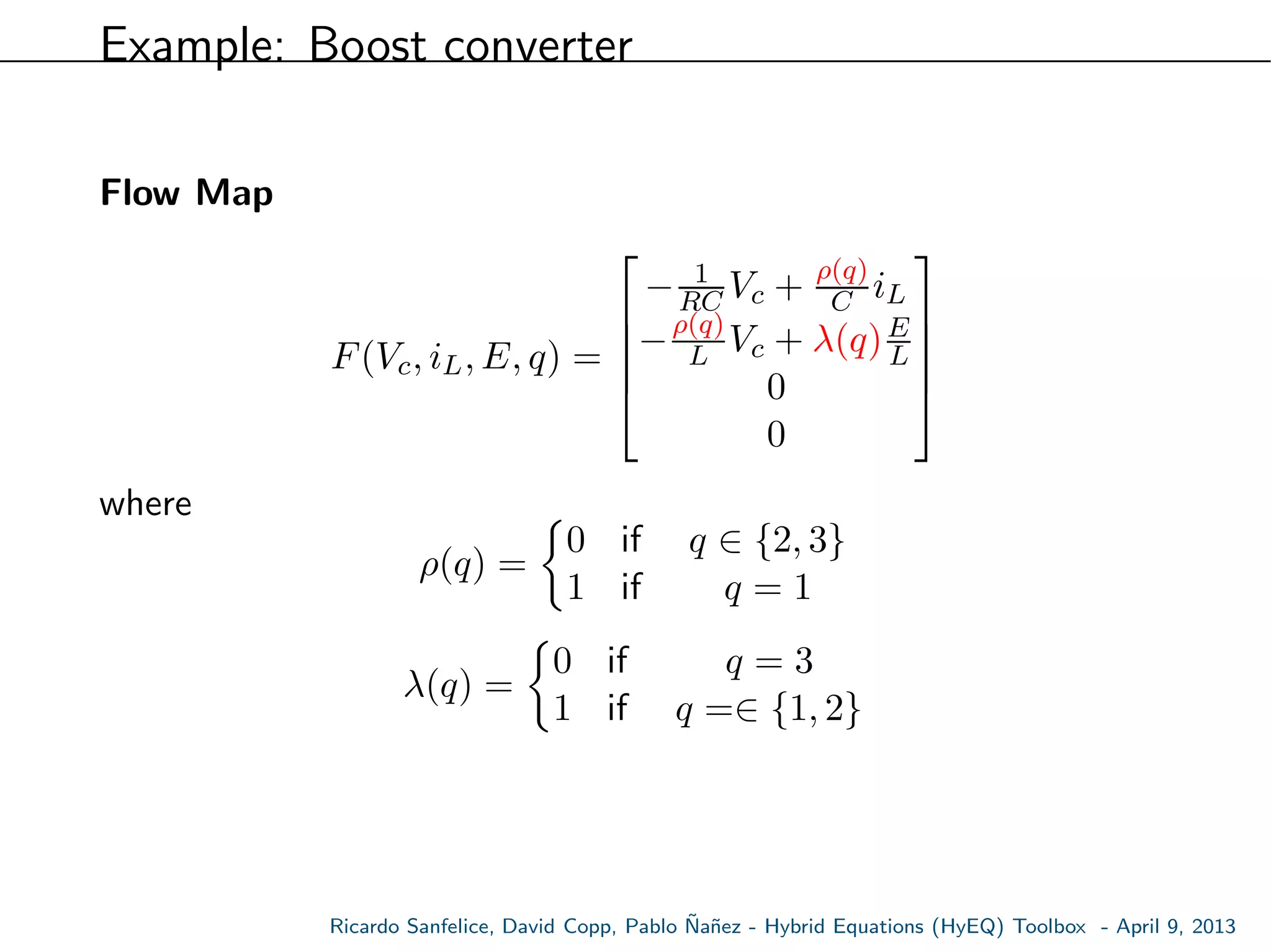 Example: Boost converter
Flow Map
F(Vc, iL, E, q) =





− 1
RC Vc + ρ(q)
C iL
−ρ(q)
L Vc + λ(q)E
L
0
0





where
ρ(q) =
0 if q ∈ {2, 3}
1 if q = 1
λ(q) =
0 if q = 3
1 if q =∈ {1, 2}
Ricardo Sanfelice, David Copp, Pablo ˜Na˜nez - Hybrid Equations (HyEQ) Toolbox - April 9, 2013
 