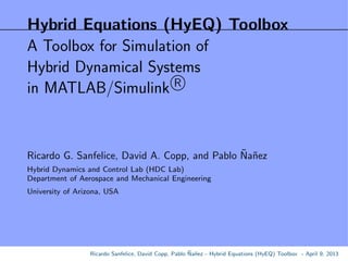 Hybrid Equations (HyEQ) Toolbox
A Toolbox for Simulation of
Hybrid Dynamical Systems
in MATLAB/Simulink R
Ricardo G. Sanfelice, David A. Copp, and Pablo ˜Na˜nez
Hybrid Dynamics and Control Lab (HDC Lab)
Department of Aerospace and Mechanical Engineering
University of Arizona, USA
Ricardo Sanfelice, David Copp, Pablo ˜Na˜nez - Hybrid Equations (HyEQ) Toolbox - April 9, 2013
 