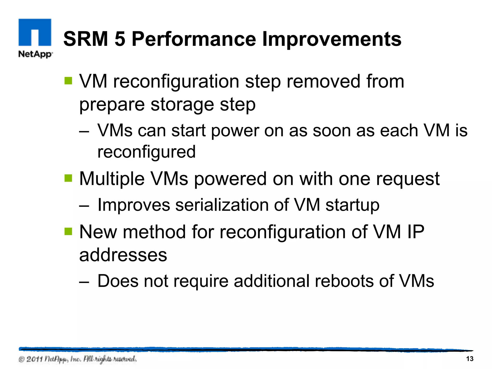 SRM 5 Performance Improvements
 VM reconfiguration step removed from
prepare storage step
– VMs can start power on as soon as each VM is
reconfigured
 Multiple VMs powered on with one request
– Improves serialization of VM startup
 New method for reconfiguration of VM IP
addresses
– Does not require additional reboots of VMs
13
 