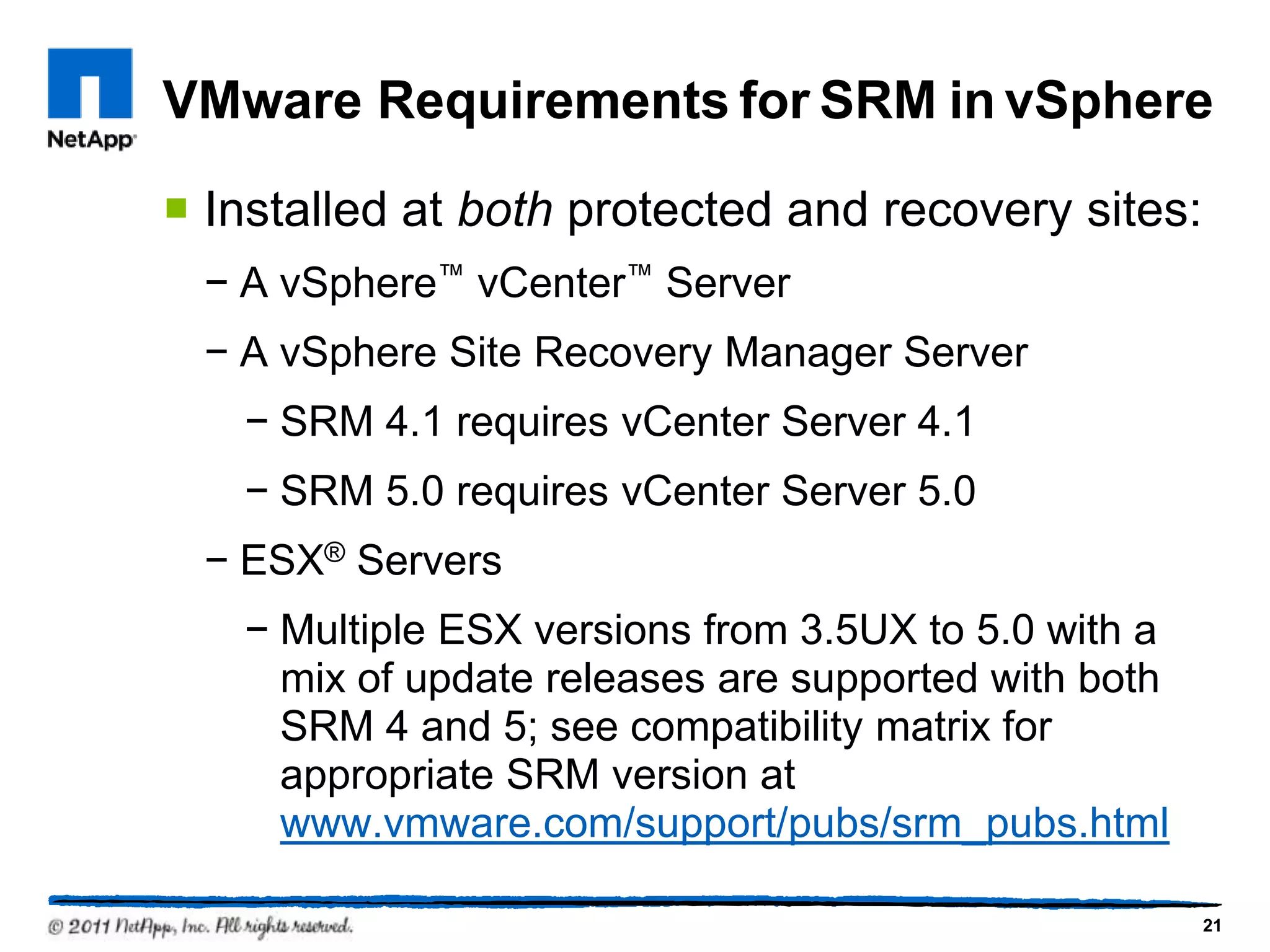 VMware Requirements for SRM in vSphere
 Installed at both protected and recovery sites:
− A vSphere™ vCenter™ Server
− A vSphere Site Recovery Manager Server
− SRM 4.1 requires vCenter Server 4.1
− SRM 5.0 requires vCenter Server 5.0
− ESX® Servers
− Multiple ESX versions from 3.5UX to 5.0 with a
mix of update releases are supported with both
SRM 4 and 5; see compatibility matrix for
appropriate SRM version at
www.vmware.com/support/pubs/srm_pubs.html
21
 