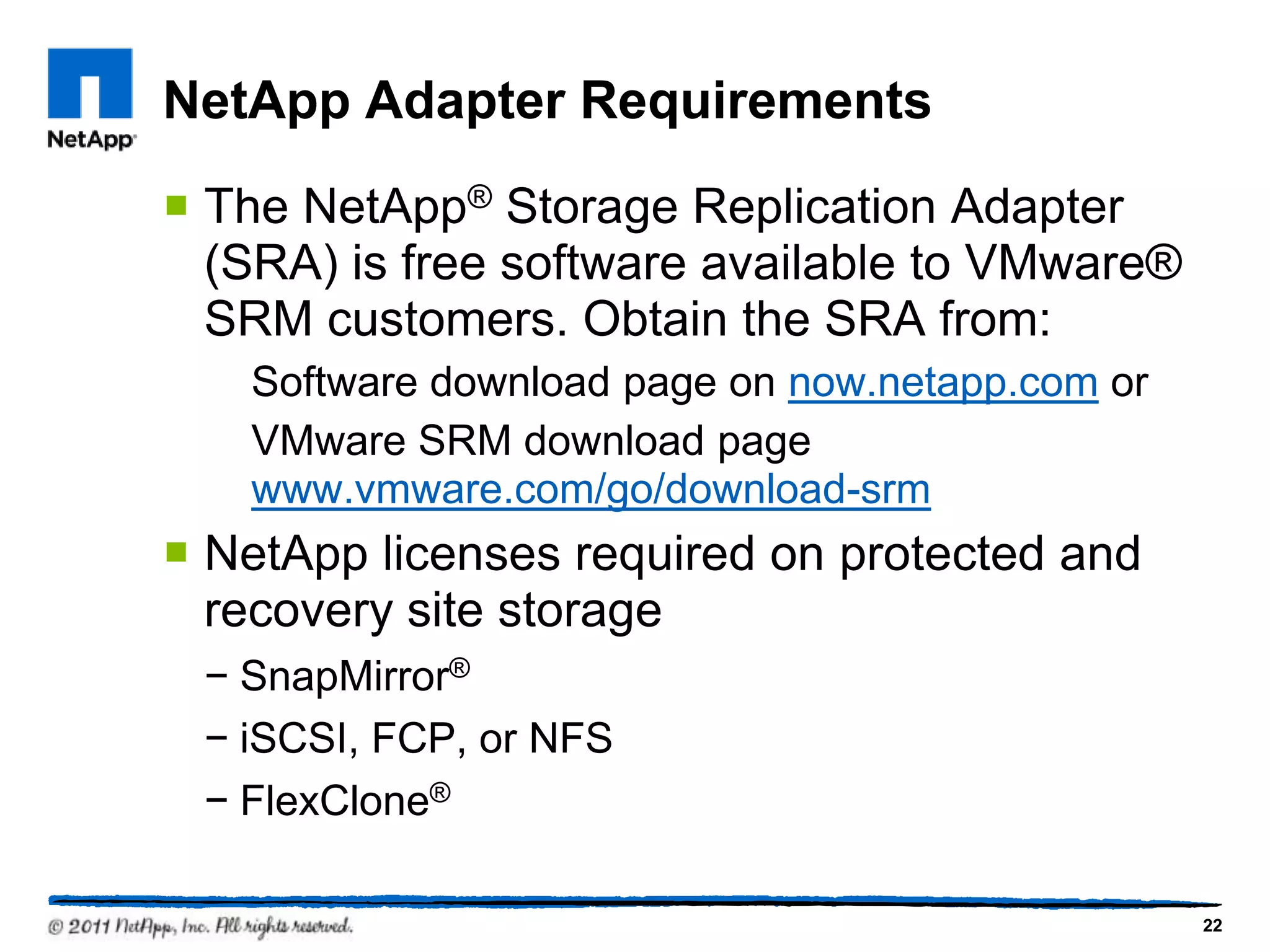 NetApp Adapter Requirements
 The NetApp® Storage Replication Adapter
(SRA) is free software available to VMware®
SRM customers. Obtain the SRA from:
Software download page on now.netapp.com or
VMware SRM download page
www.vmware.com/go/download-srm
 NetApp licenses required on protected and
recovery site storage
− SnapMirror®
− iSCSI, FCP, or NFS
− FlexClone®
22
 