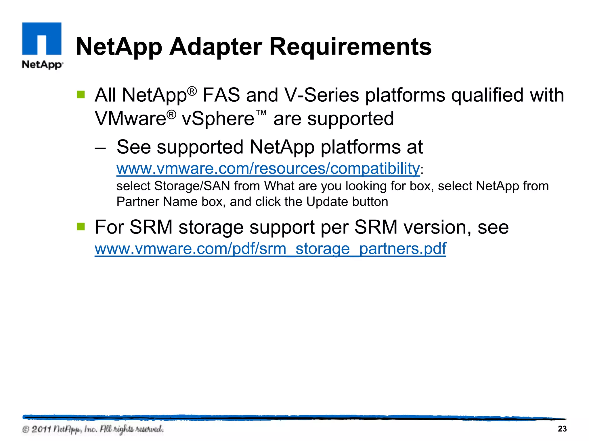 NetApp Adapter Requirements
 All NetApp® FAS and V-Series platforms qualified with
VMware® vSphere™ are supported
– See supported NetApp platforms at
www.vmware.com/resources/compatibility:
select Storage/SAN from What are you looking for box, select NetApp from
Partner Name box, and click the Update button
 For SRM storage support per SRM version, see
www.vmware.com/pdf/srm_storage_partners.pdf
23
 