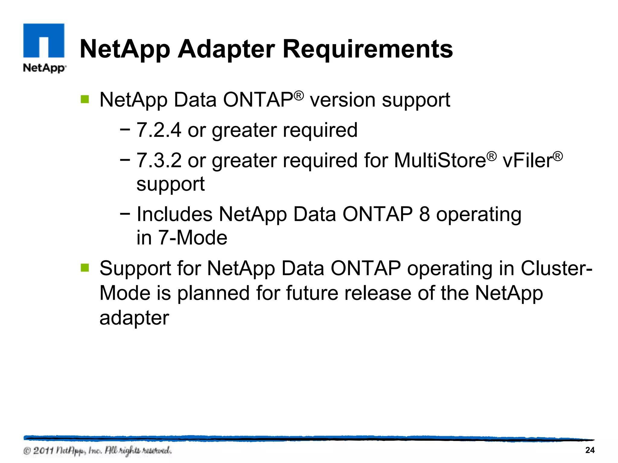 NetApp Adapter Requirements
 NetApp Data ONTAP® version support
− 7.2.4 or greater required
− 7.3.2 or greater required for MultiStore® vFiler®
support
− Includes NetApp Data ONTAP 8 operating
in 7-Mode
 Support for NetApp Data ONTAP operating in Cluster-
Mode is planned for future release of the NetApp
adapter
24
 