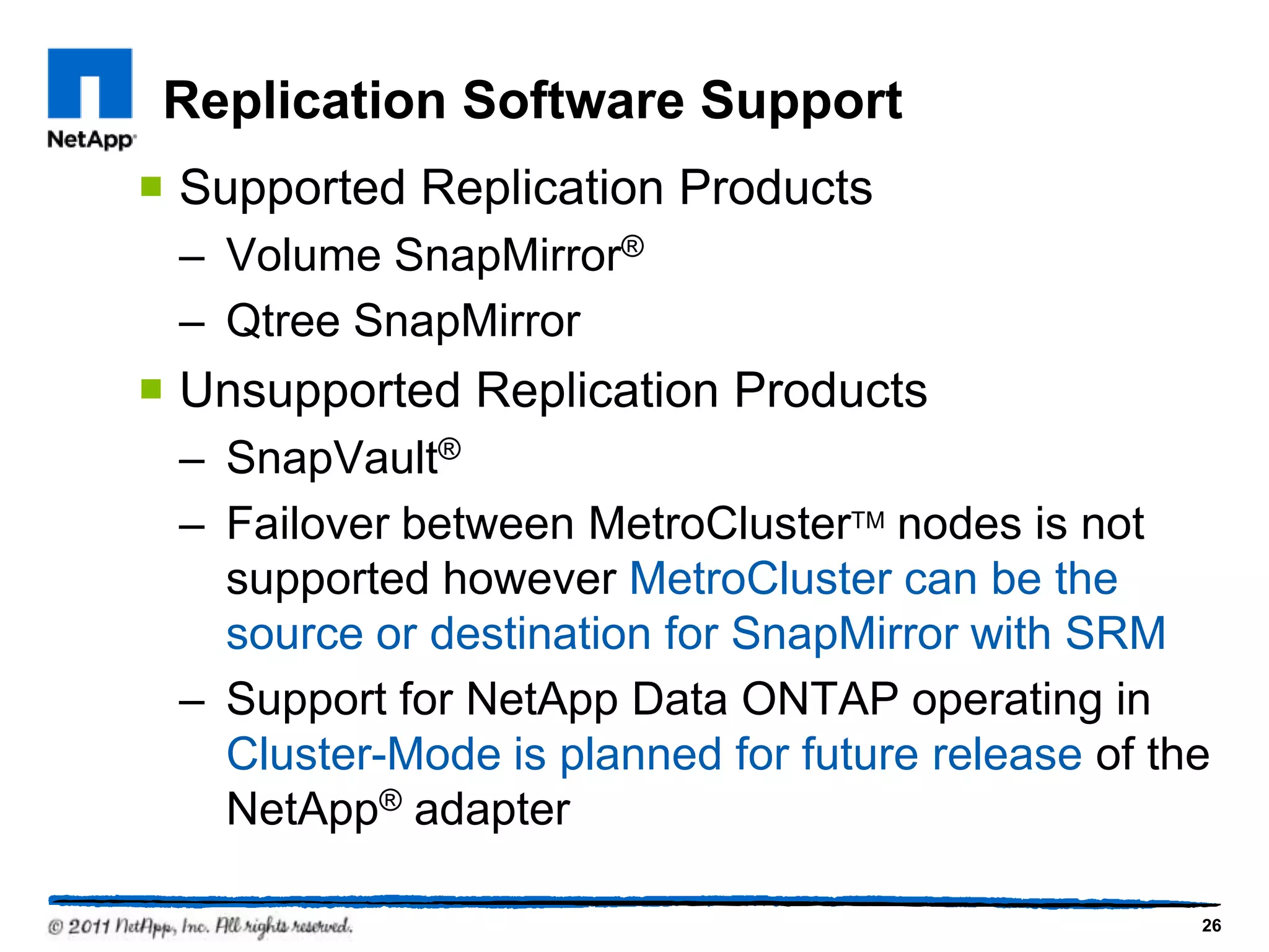 Replication Software Support
 Supported Replication Products
– Volume SnapMirror®
– Qtree SnapMirror
 Unsupported Replication Products
– SnapVault®
– Failover between MetroClusterTM nodes is not
supported however MetroCluster can be the
source or destination for SnapMirror with SRM
– Support for NetApp Data ONTAP operating in
Cluster-Mode is planned for future release of the
NetApp® adapter
26
 