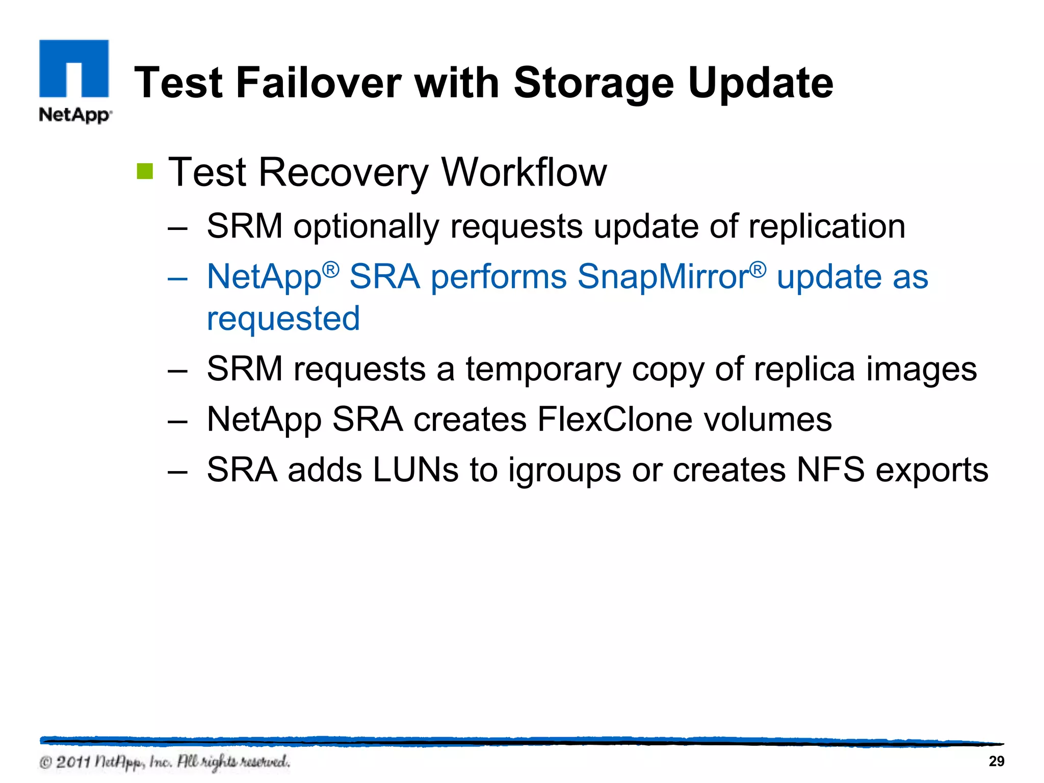 Test Failover with Storage Update
 Test Recovery Workflow
– SRM optionally requests update of replication
– NetApp® SRA performs SnapMirror® update as
requested
– SRM requests a temporary copy of replica images
– NetApp SRA creates FlexClone volumes
– SRA adds LUNs to igroups or creates NFS exports
29
 