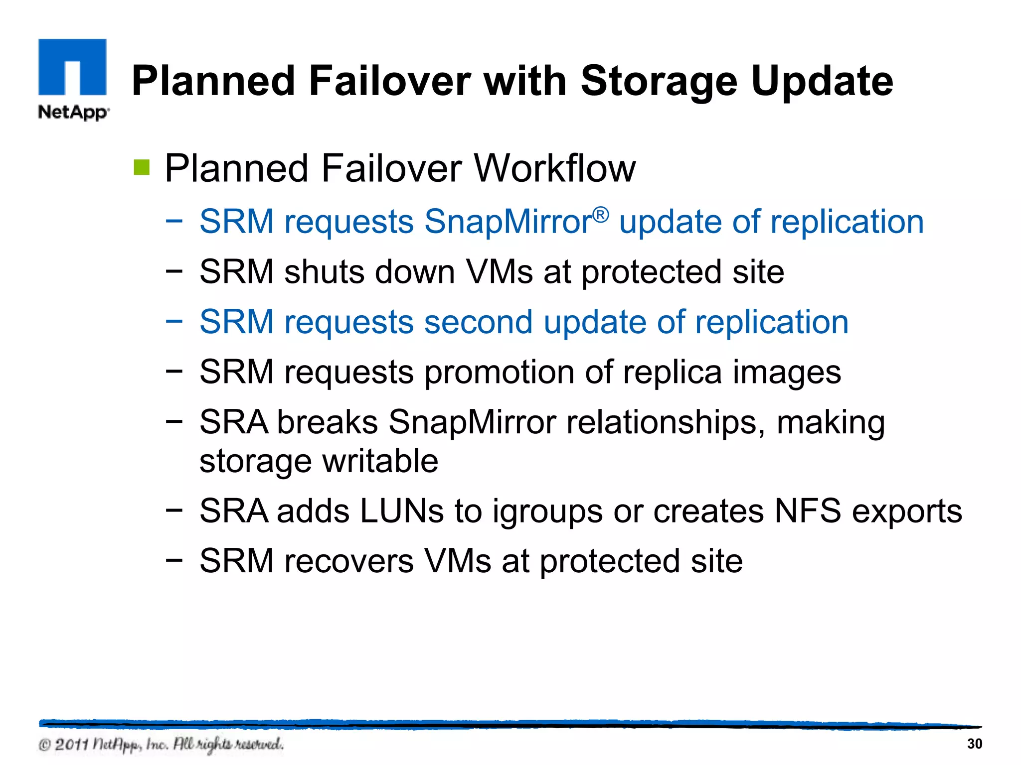 Planned Failover with Storage Update
 Planned Failover Workflow
− SRM requests SnapMirror® update of replication
− SRM shuts down VMs at protected site
− SRM requests second update of replication
− SRM requests promotion of replica images
− SRA breaks SnapMirror relationships, making
storage writable
− SRA adds LUNs to igroups or creates NFS exports
− SRM recovers VMs at protected site
30
 