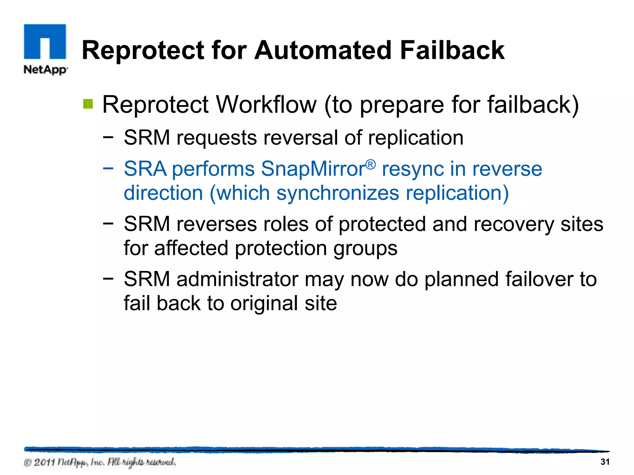 Reprotect for Automated Failback
 Reprotect Workflow (to prepare for failback)
− SRM requests reversal of replication
− SRA performs SnapMirror® resync in reverse
direction (which synchronizes replication)
− SRM reverses roles of protected and recovery sites
for affected protection groups
− SRM administrator may now do planned failover to
fail back to original site
31
 
